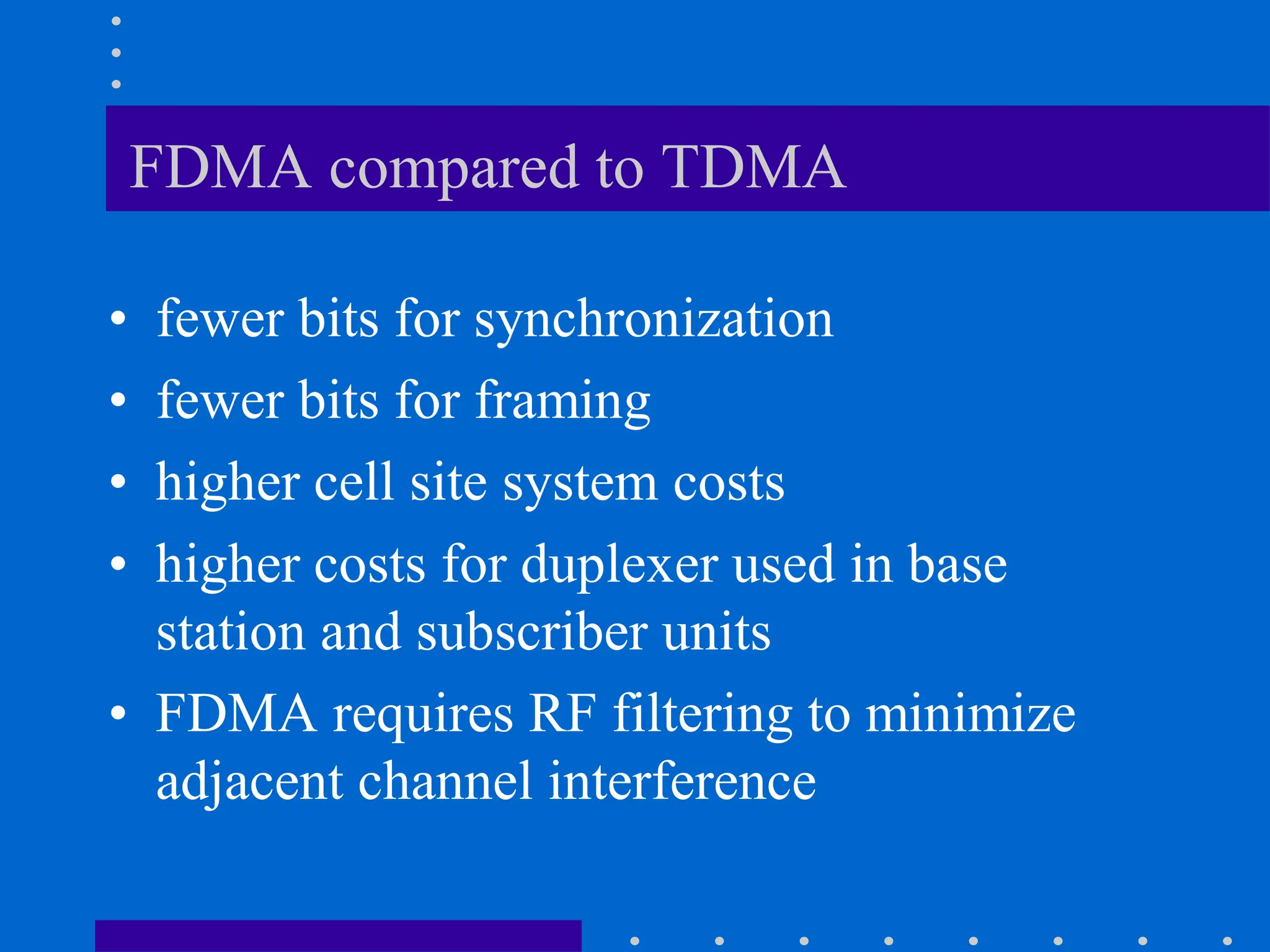 FDMA compared to TDMA
• fewer bits for synchronization
• fewer bits for framing
• higher cell site system costs
• higher costs for duplexer used in base
station and subscriber units
• FDMA requires RF filtering to minimize
adjacent channel interference
 