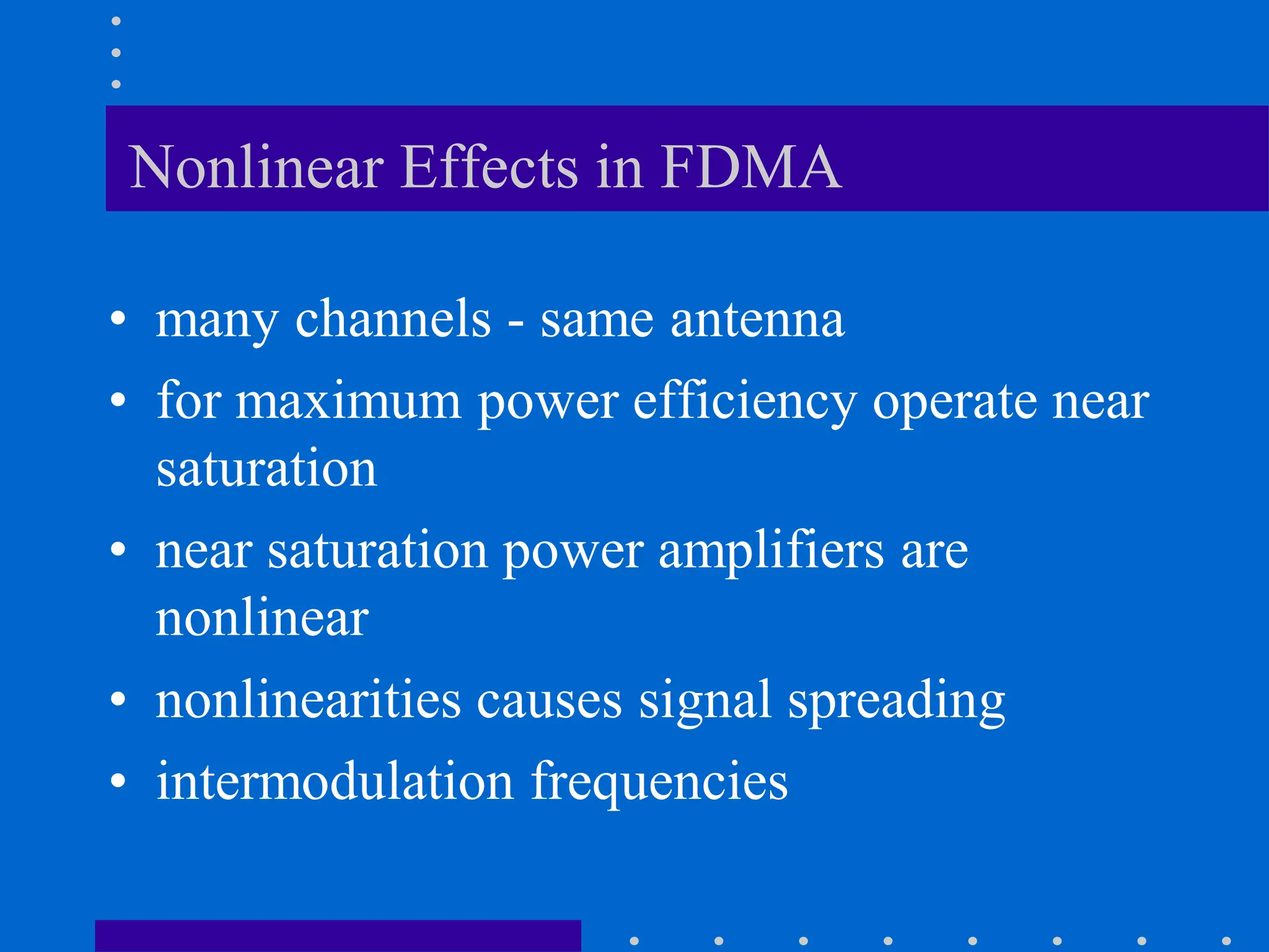 Nonlinear Effects in FDMA
• many channels - same antenna
• for maximum power efficiency operate near
saturation
• near saturation power amplifiers are
nonlinear
• nonlinearities causes signal spreading
• intermodulation frequencies
 