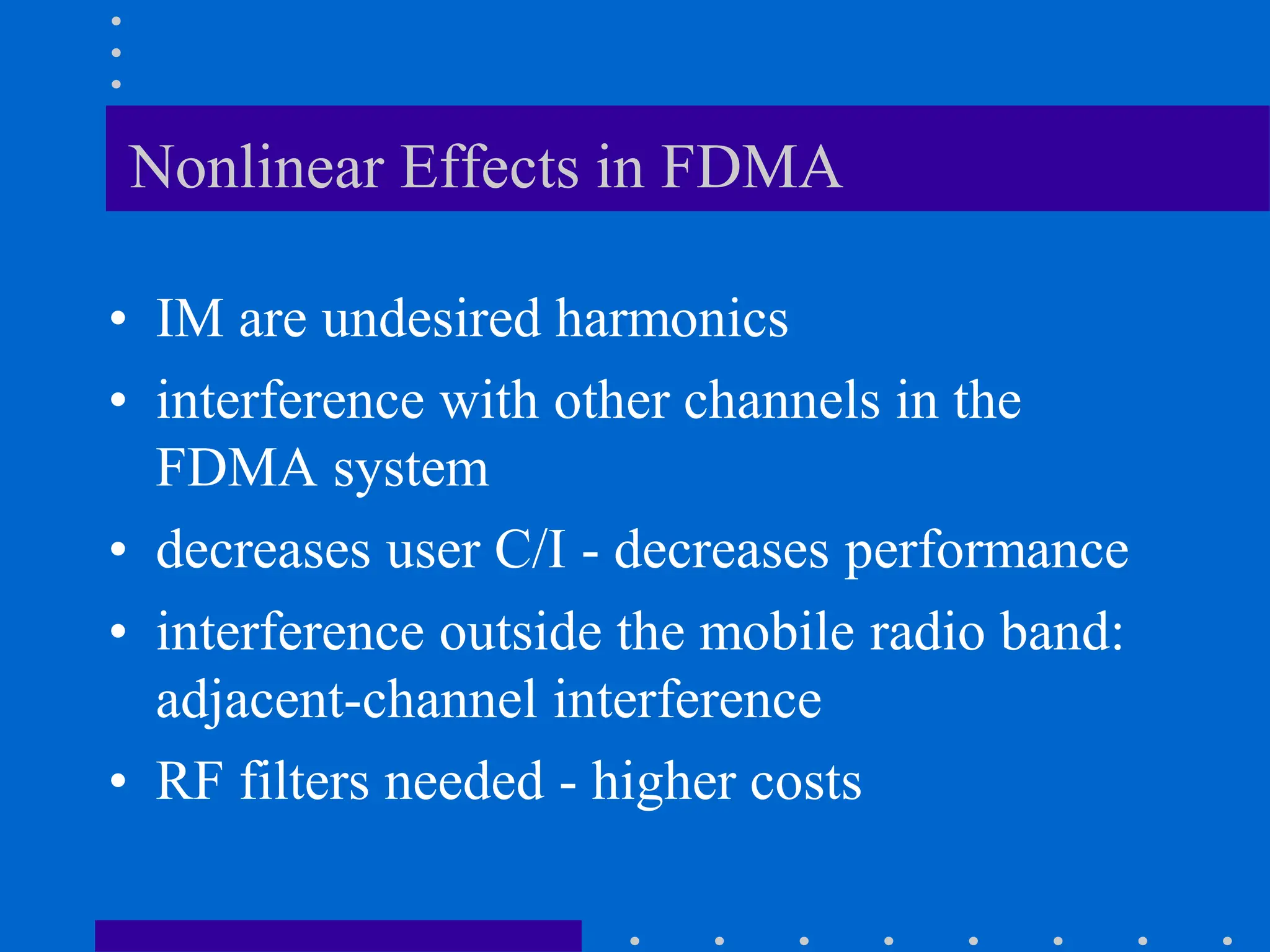 Nonlinear Effects in FDMA
• IM are undesired harmonics
• interference with other channels in the
FDMA system
• decreases user C/I - decreases performance
• interference outside the mobile radio band:
adjacent-channel interference
• RF filters needed - higher costs
 