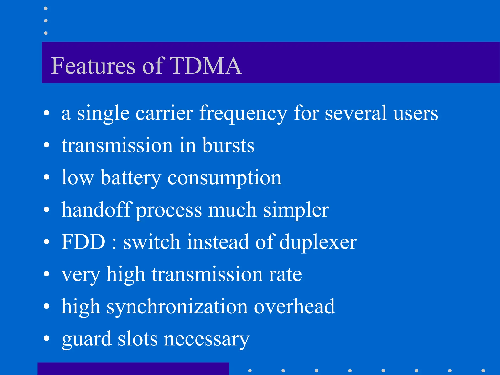 Features of TDMA
• a single carrier frequency for several users
• transmission in bursts
• low battery consumption
• handoff process much simpler
• FDD : switch instead of duplexer
• very high transmission rate
• high synchronization overhead
• guard slots necessary
 