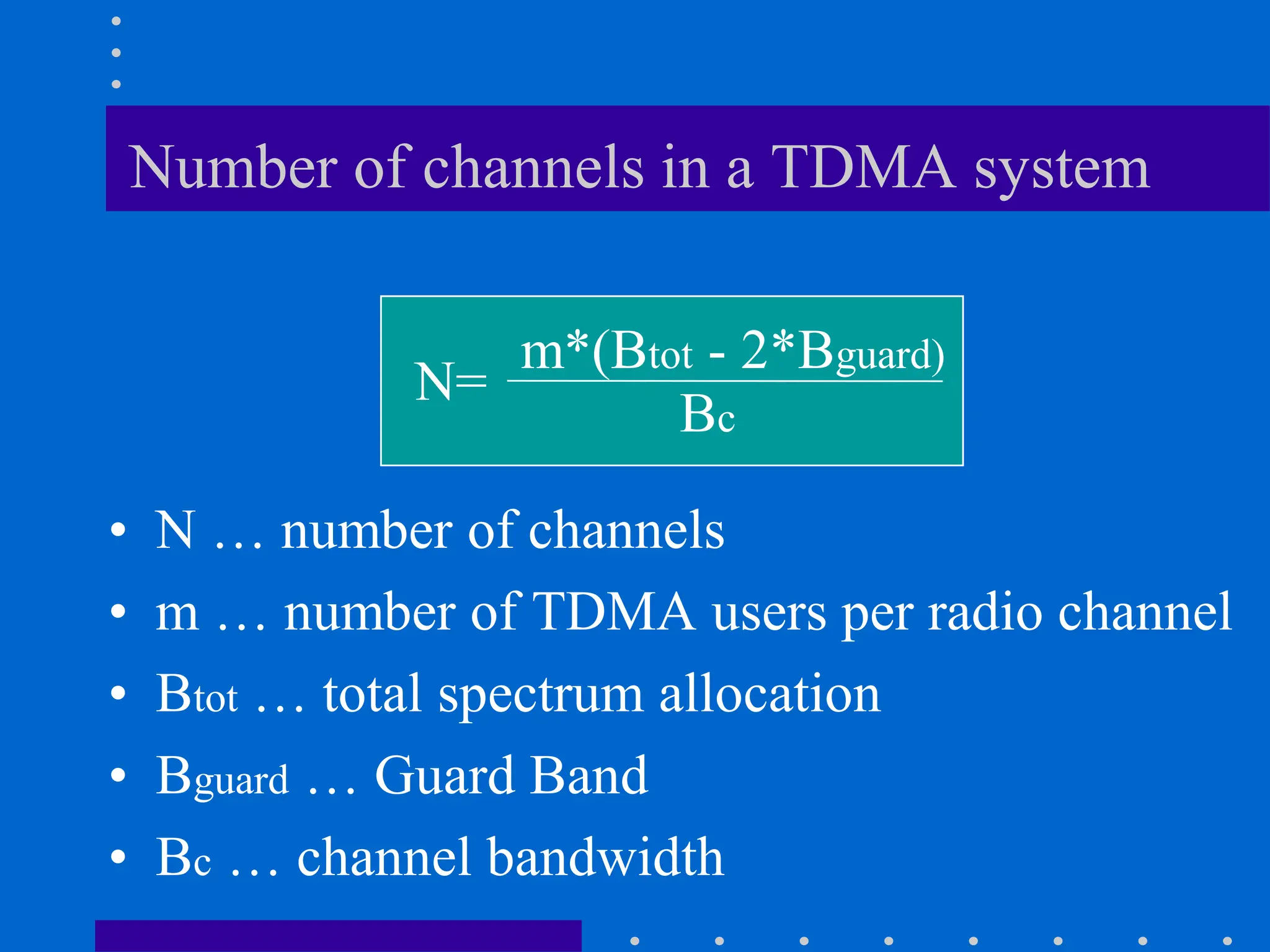 Number of channels in a TDMA system
• N … number of channels
• m … number of TDMA users per radio channel
• Btot … total spectrum allocation
• Bguard … Guard Band
• Bc … channel bandwidth
N=
m*(Btot - 2*Bguard)
Bc
 