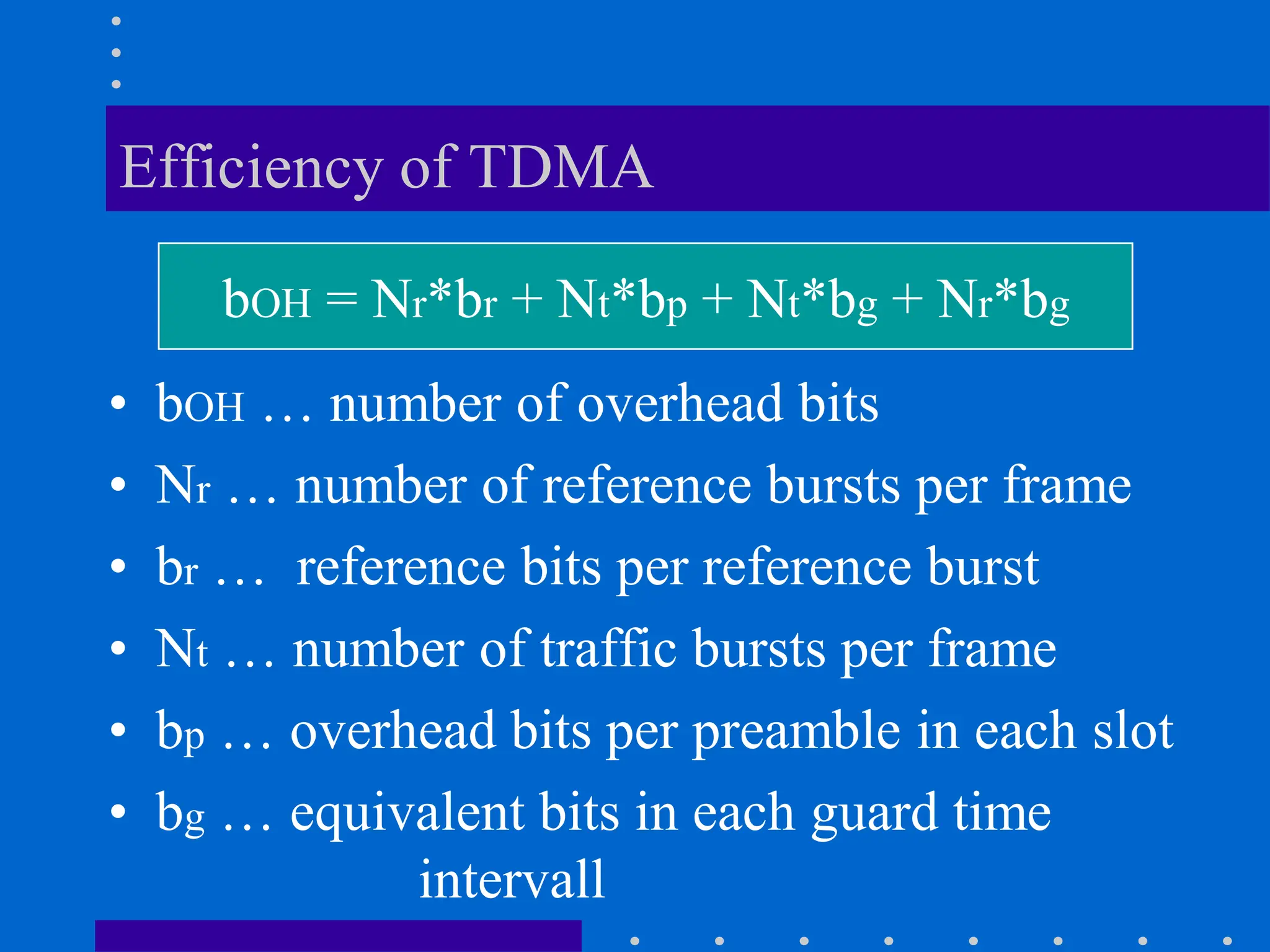 Efficiency of TDMA
• bOH … number of overhead bits
• Nr … number of reference bursts per frame
• br … reference bits per reference burst
• Nt … number of traffic bursts per frame
• bp … overhead bits per preamble in each slot
• bg … equivalent bits in each guard time
intervall
bOH = Nr*br + Nt*bp + Nt*bg + Nr*bg
 