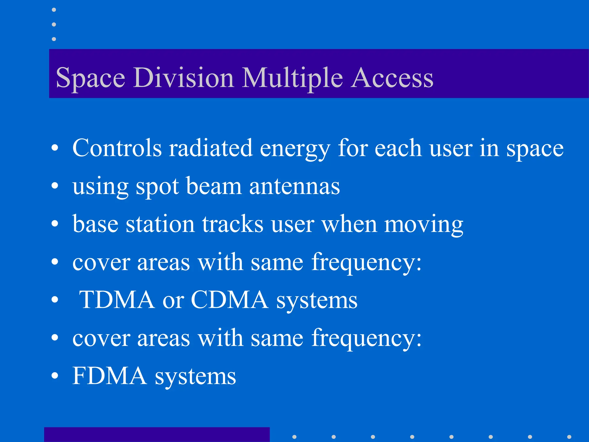 Space Division Multiple Access
• Controls radiated energy for each user in space
• using spot beam antennas
• base station tracks user when moving
• cover areas with same frequency:
• TDMA or CDMA systems
• cover areas with same frequency:
• FDMA systems
 