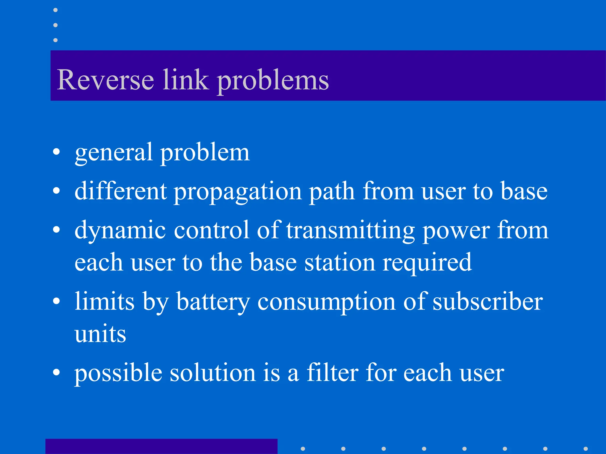Reverse link problems
• general problem
• different propagation path from user to base
• dynamic control of transmitting power from
each user to the base station required
• limits by battery consumption of subscriber
units
• possible solution is a filter for each user
 