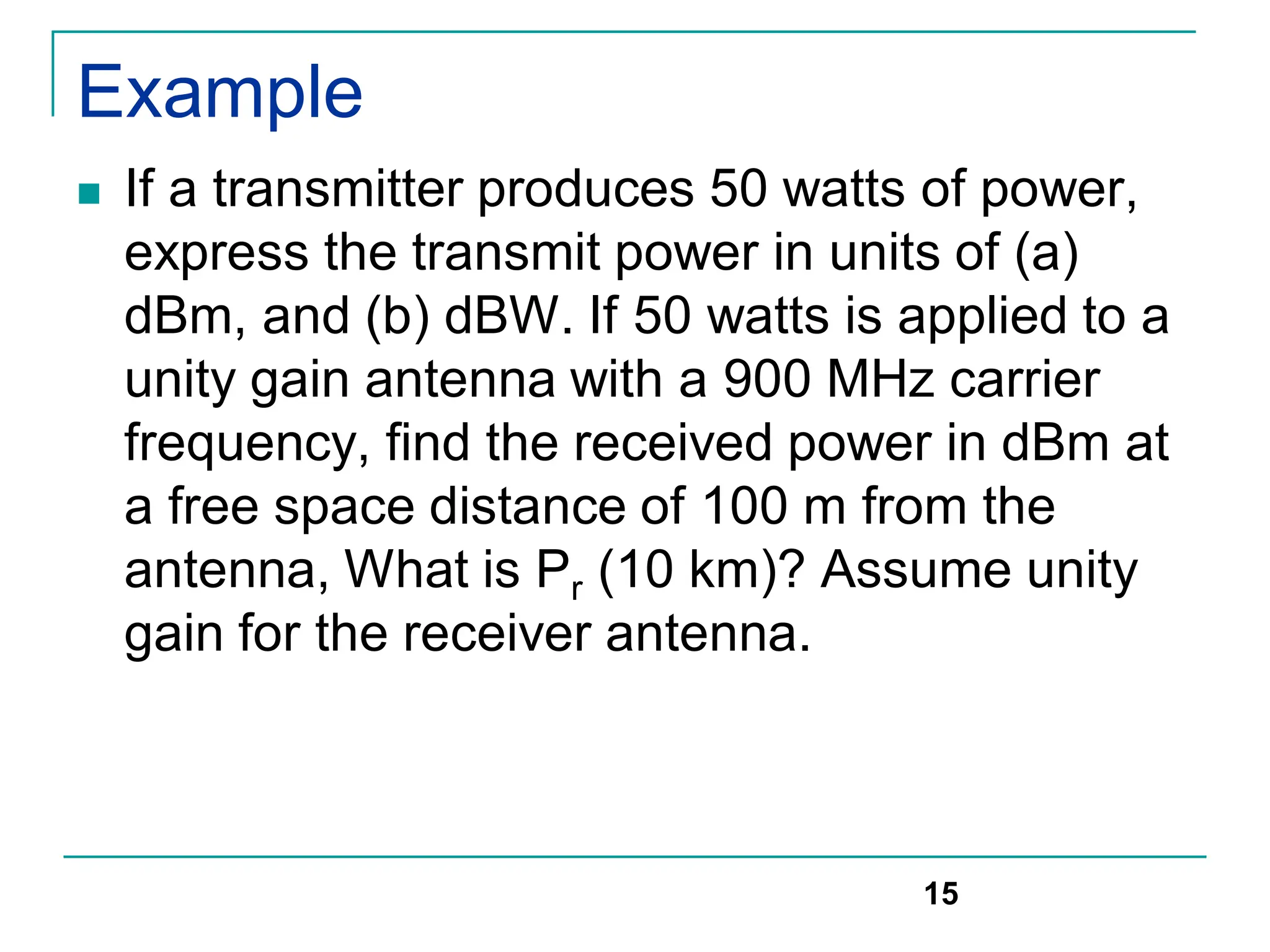 Example
 If a transmitter produces 50 watts of power,
express the transmit power in units of (a)
dBm, and (b) dBW. If 50 watts is applied to a
unity gain antenna with a 900 MHz carrier
frequency, find the received power in dBm at
a free space distance of 100 m from the
antenna, What is Pr (10 km)? Assume unity
gain for the receiver antenna.
15
 