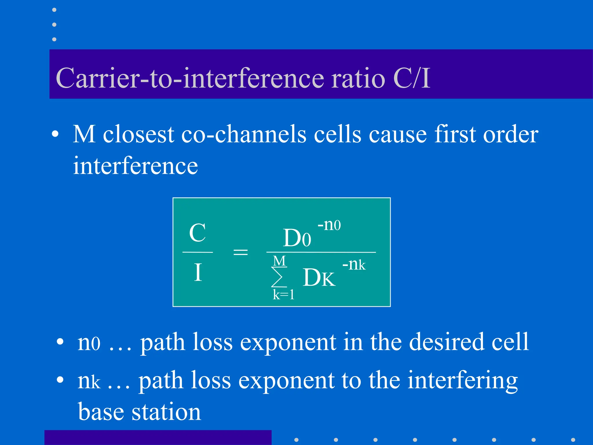 Carrier-to-interference ratio C/I
• M closest co-channels cells cause first order
interference
C
=
I
D0
-n0
M
k=1
DK
-nk
• n0 … path loss exponent in the desired cell
• nk … path loss exponent to the interfering
base station
 
