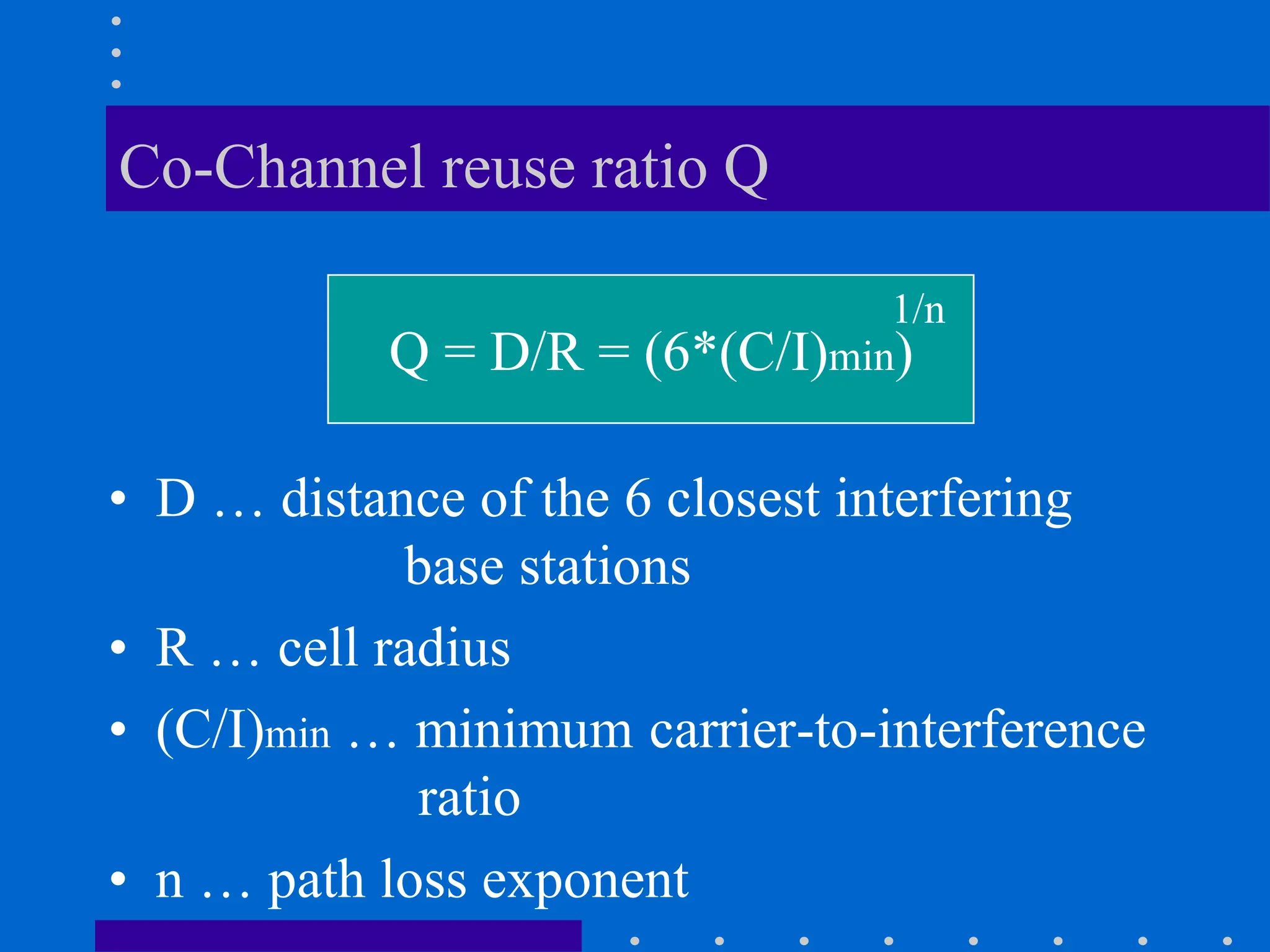 Co-Channel reuse ratio Q
• D … distance of the 6 closest interfering
base stations
• R … cell radius
• (C/I)min … minimum carrier-to-interference
ratio
• n … path loss exponent
Q = D/R = (6*(C/I)min)
1/n
 