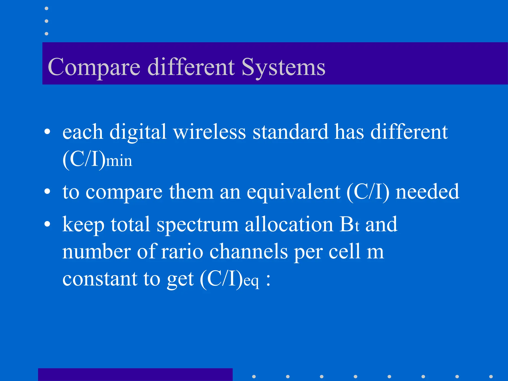 Compare different Systems
• each digital wireless standard has different
(C/I)min
• to compare them an equivalent (C/I) needed
• keep total spectrum allocation Bt and
number of rario channels per cell m
constant to get (C/I)eq :
 