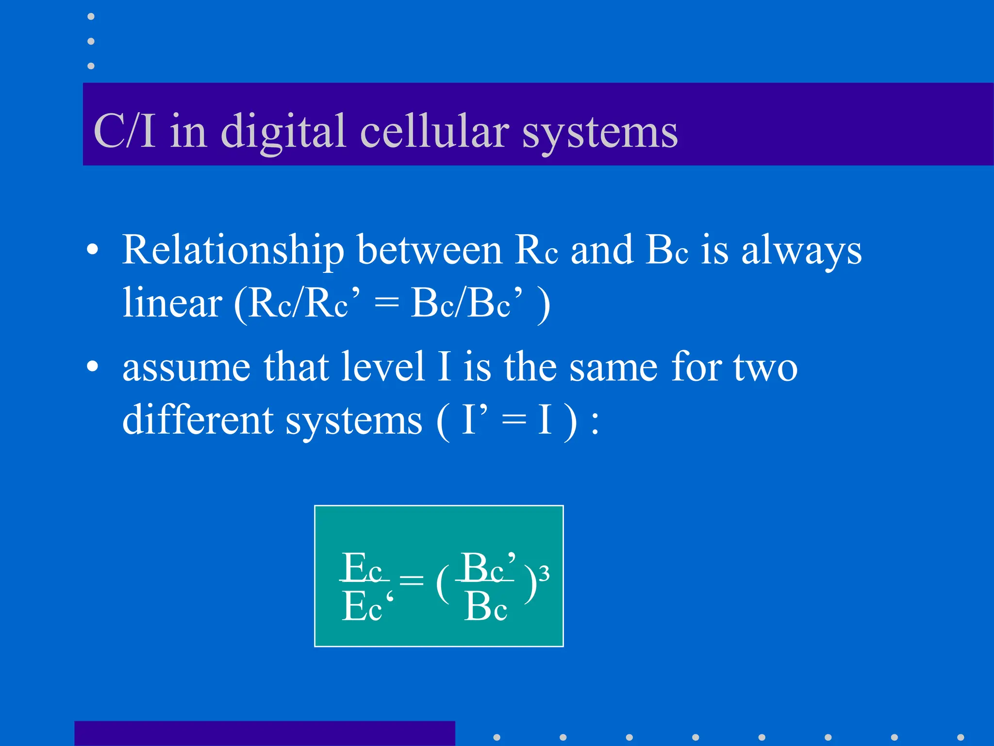 C/I in digital cellular systems
• Relationship between Rc and Bc is always
linear (Rc/Rc’ = Bc/Bc’ )
• assume that level I is the same for two
different systems ( I’ = I ) :
Ec Bc’
Ec‘ Bc
= ( )³
 