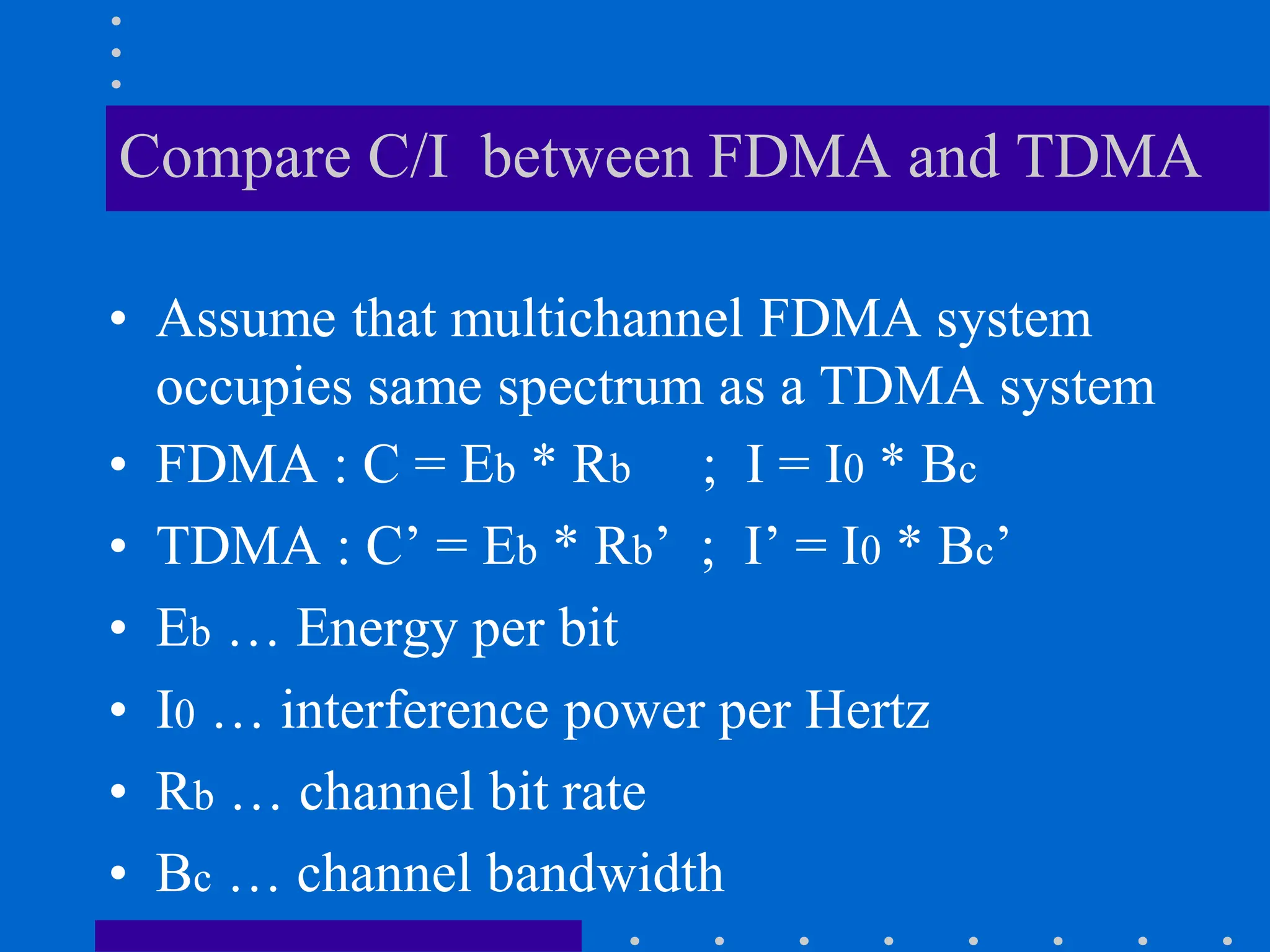 Compare C/I between FDMA and TDMA
• Assume that multichannel FDMA system
occupies same spectrum as a TDMA system
• FDMA : C = Eb * Rb ; I = I0 * Bc
• TDMA : C’ = Eb * Rb’ ; I’ = I0 * Bc’
• Eb … Energy per bit
• I0 … interference power per Hertz
• Rb … channel bit rate
• Bc … channel bandwidth
 