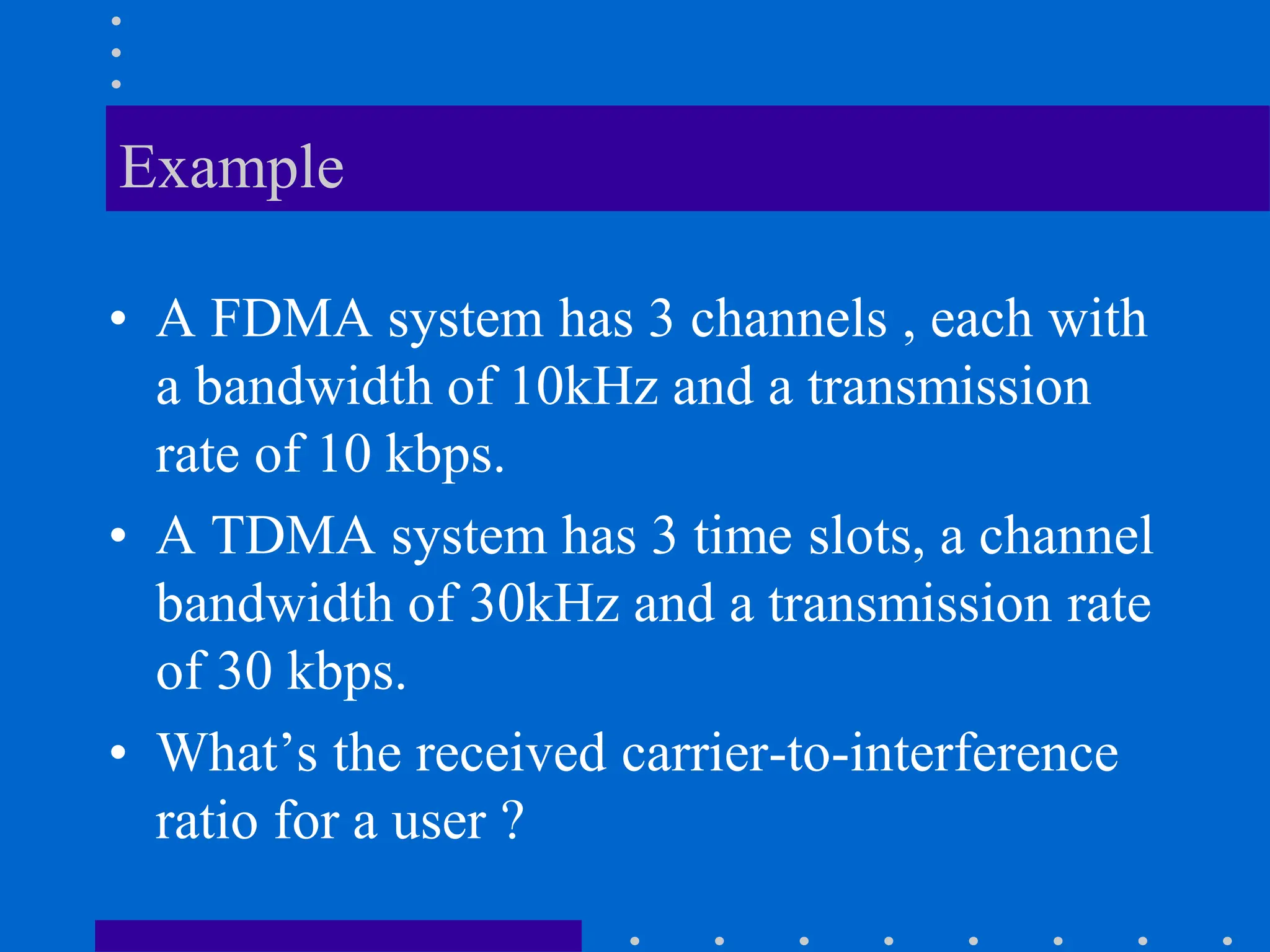 Example
• A FDMA system has 3 channels , each with
a bandwidth of 10kHz and a transmission
rate of 10 kbps.
• A TDMA system has 3 time slots, a channel
bandwidth of 30kHz and a transmission rate
of 30 kbps.
• What’s the received carrier-to-interference
ratio for a user ?
 