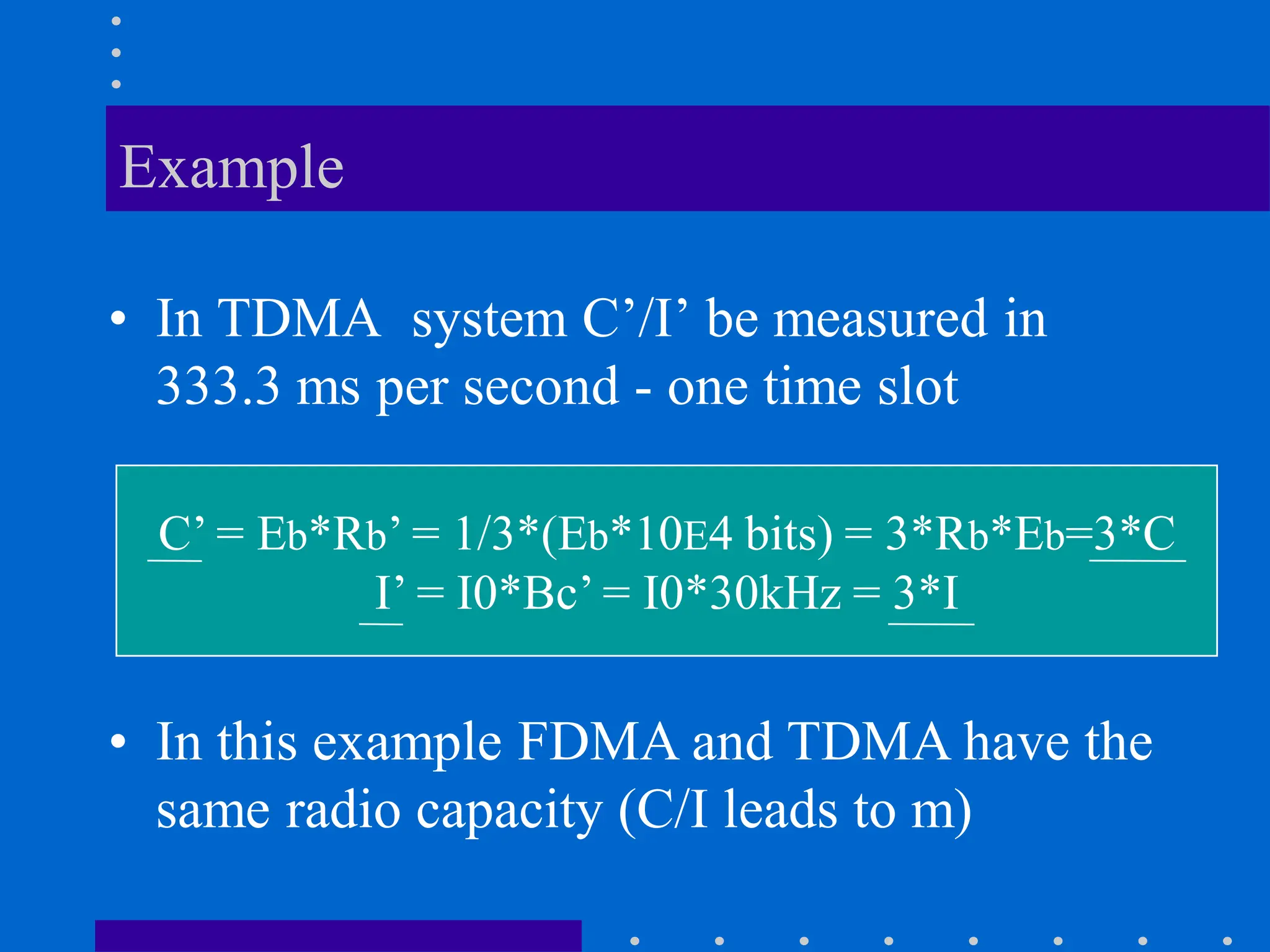 Example
• In TDMA system C’/I’ be measured in
333.3 ms per second - one time slot
C’ = Eb*Rb’ = 1/3*(Eb*10E4 bits) = 3*Rb*Eb=3*C
I’ = I0*Bc’ = I0*30kHz = 3*I
• In this example FDMA and TDMA have the
same radio capacity (C/I leads to m)
 