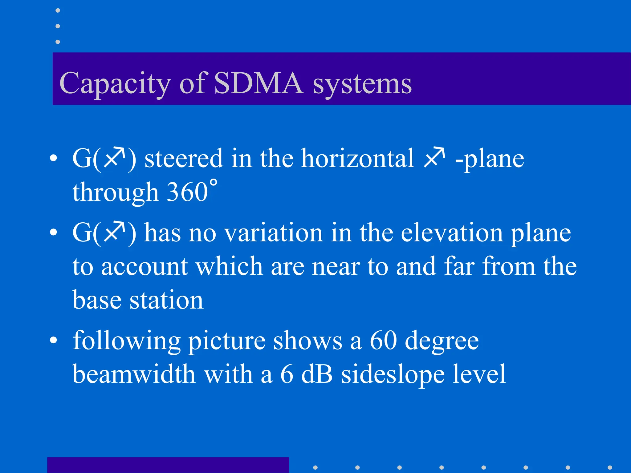 Capacity of SDMA systems
• G() steered in the horizontal  -plane
through 360°
• G() has no variation in the elevation plane
to account which are near to and far from the
base station
• following picture shows a 60 degree
beamwidth with a 6 dB sideslope level
 