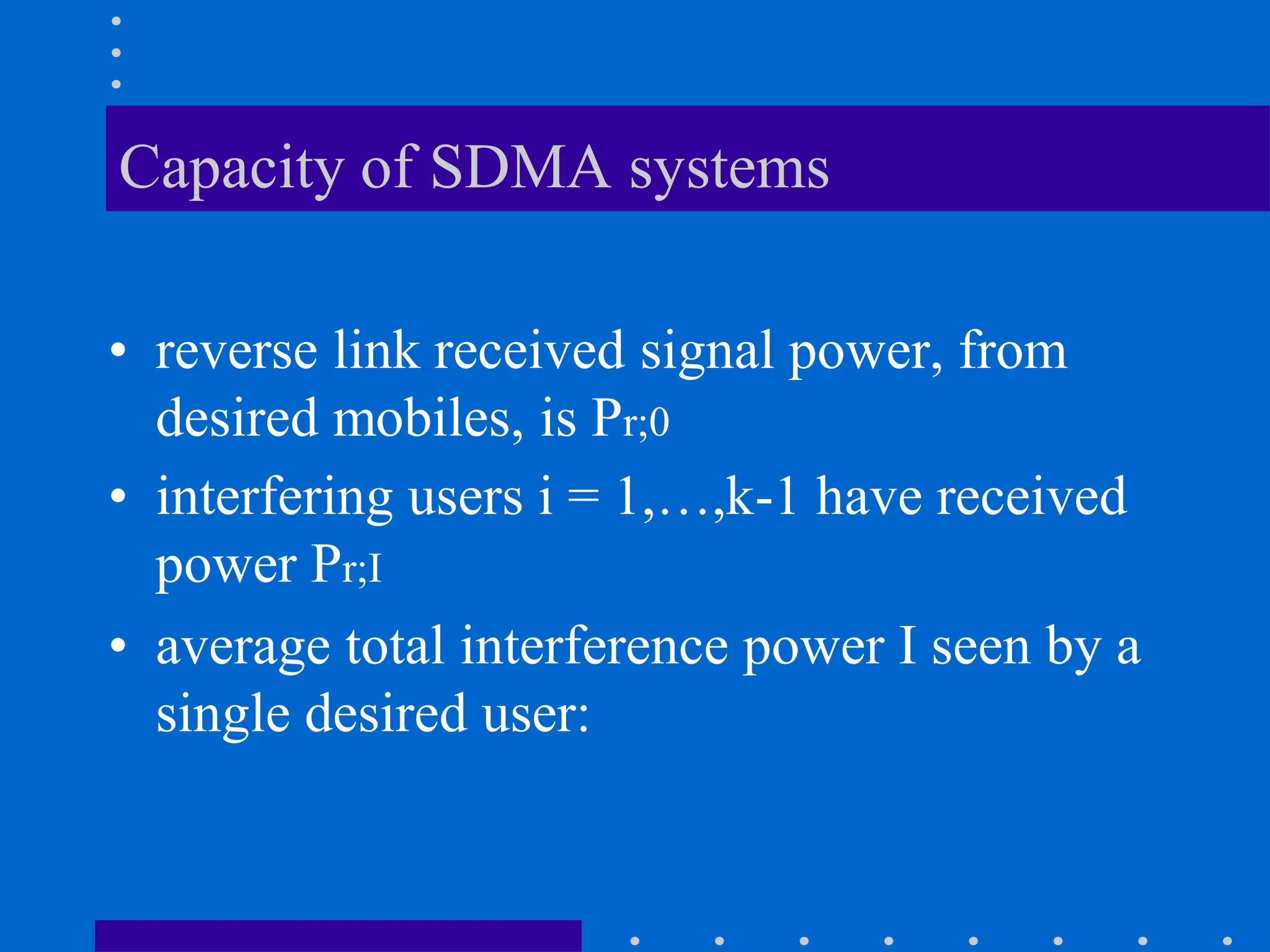 Capacity of SDMA systems
• reverse link received signal power, from
desired mobiles, is Pr;0
• interfering users i = 1,…,k-1 have received
power Pr;I
• average total interference power I seen by a
single desired user:
 