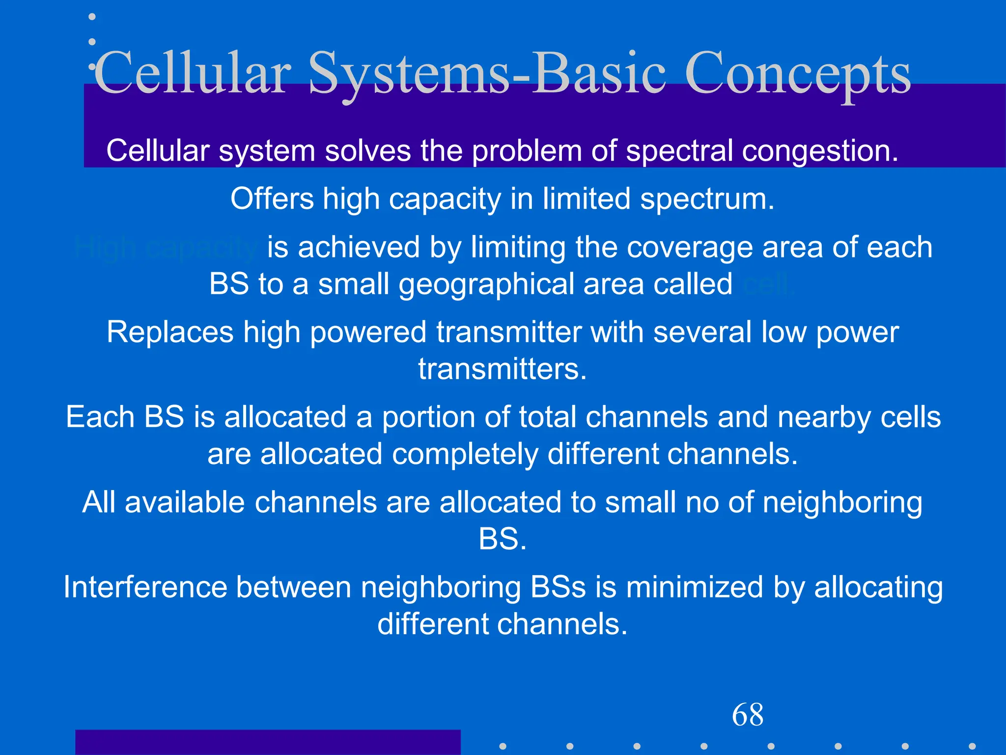 Cellular Systems-Basic Concepts
Cellular system solves the problem of spectral congestion.
Offers high capacity in limited spectrum.
High capacity is achieved by limiting the coverage area of each
BS to a small geographical area called cell.
Replaces high powered transmitter with several low power
transmitters.
Each BS is allocated a portion of total channels and nearby cells
are allocated completely different channels.
All available channels are allocated to small no of neighboring
BS.
Interference between neighboring BSs is minimized by allocating
different channels.
68
 