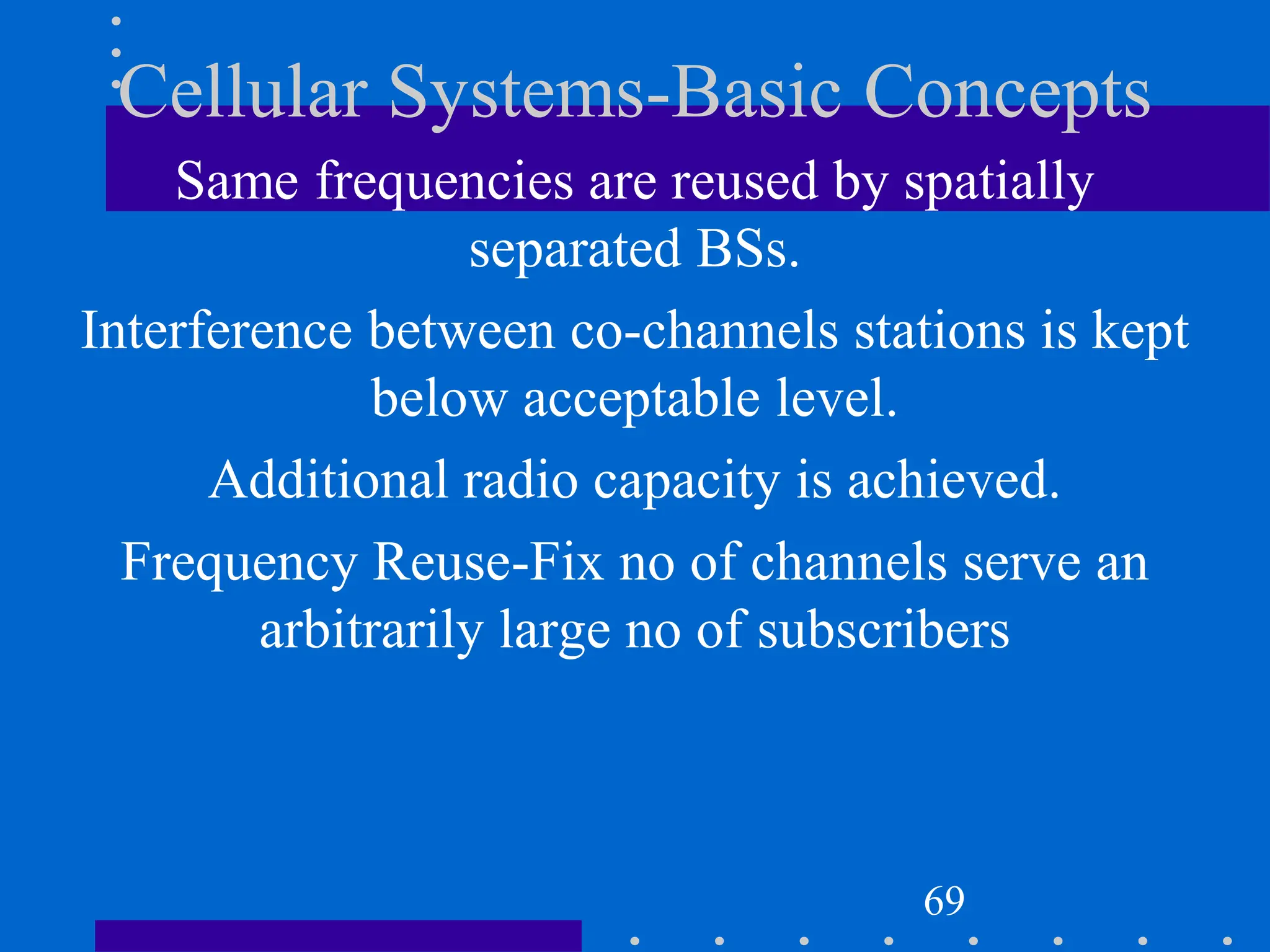 Cellular Systems-Basic Concepts
Same frequencies are reused by spatially
separated BSs.
Interference between co-channels stations is kept
below acceptable level.
Additional radio capacity is achieved.
Frequency Reuse-Fix no of channels serve an
arbitrarily large no of subscribers
69
 