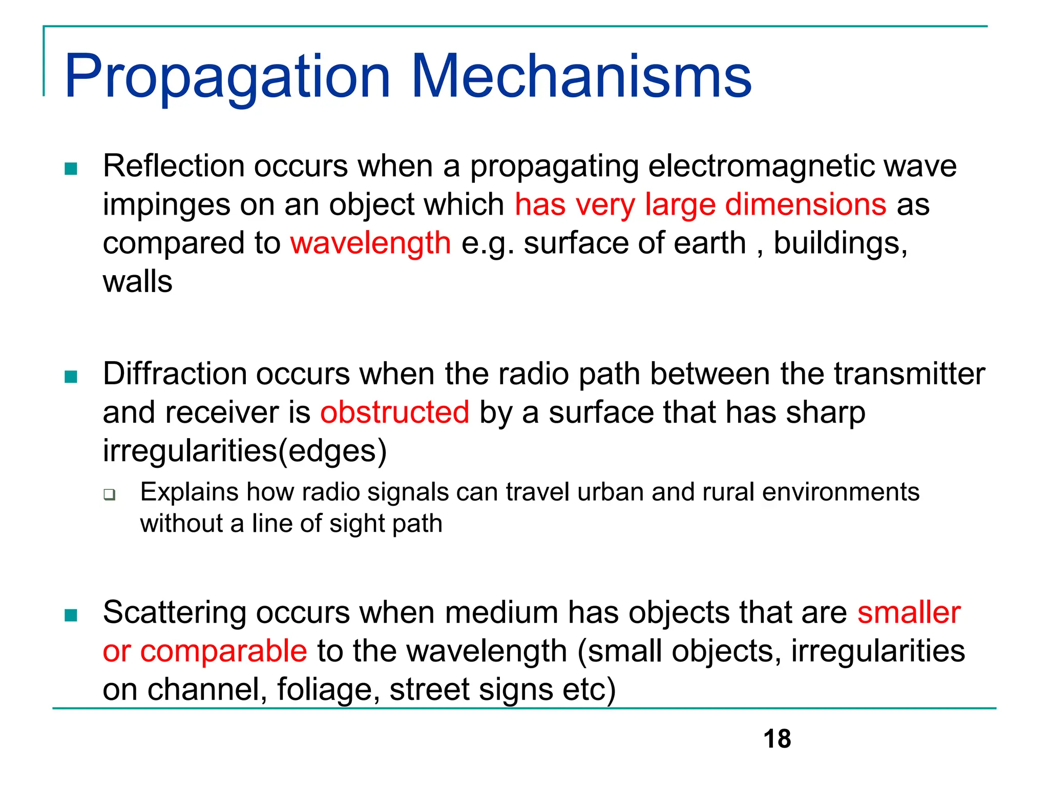 Propagation Mechanisms
 Reflection occurs when a propagating electromagnetic wave
impinges on an object which has very large dimensions as
compared to wavelength e.g. surface of earth , buildings,
walls
 Diffraction occurs when the radio path between the transmitter
and receiver is obstructed by a surface that has sharp
irregularities(edges)
 Explains how radio signals can travel urban and rural environments
without a line of sight path
 Scattering occurs when medium has objects that are smaller
or comparable to the wavelength (small objects, irregularities
on channel, foliage, street signs etc)
18
 