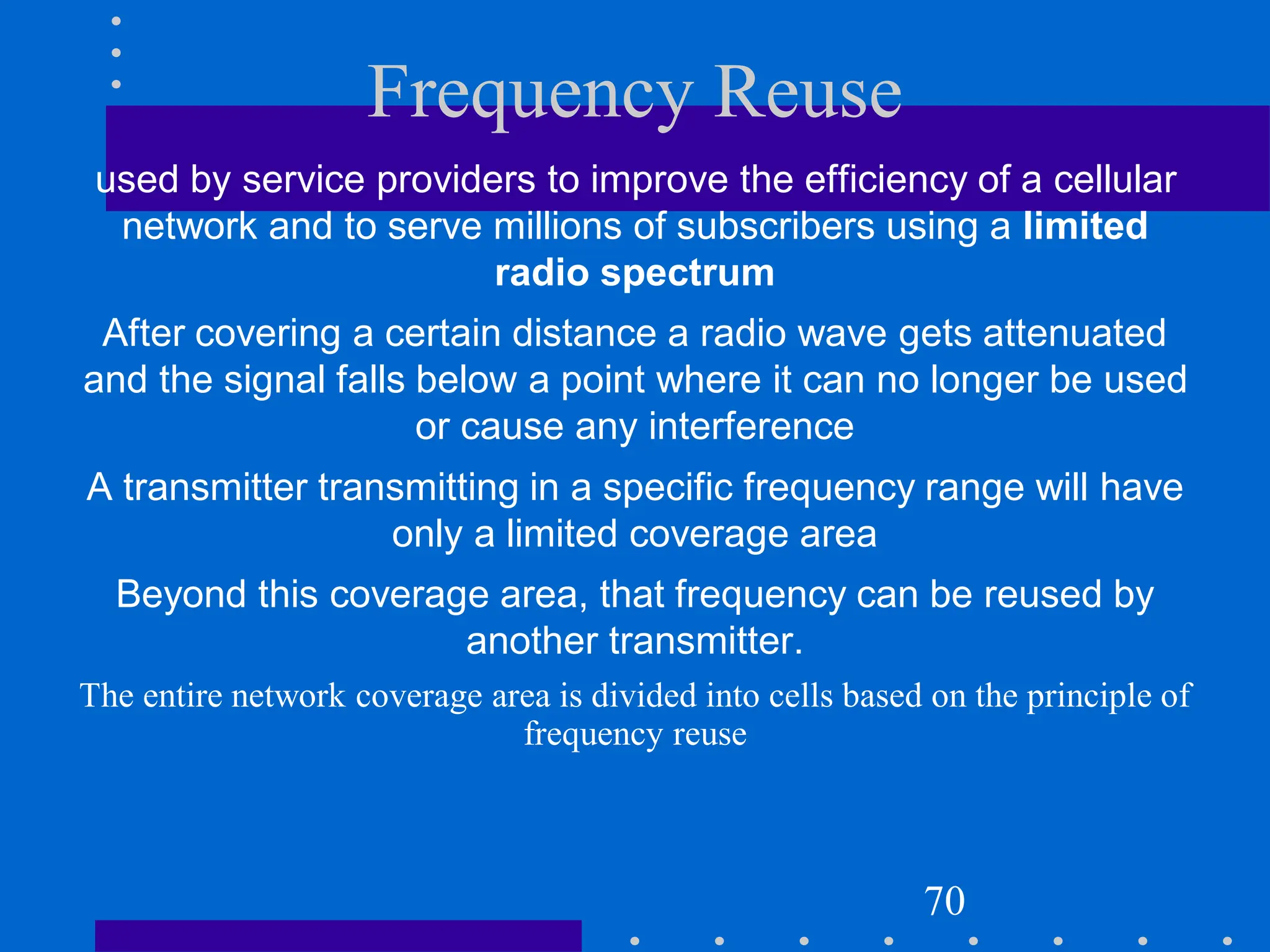 Frequency Reuse
used by service providers to improve the efficiency of a cellular
network and to serve millions of subscribers using a limited
radio spectrum
After covering a certain distance a radio wave gets attenuated
and the signal falls below a point where it can no longer be used
or cause any interference
A transmitter transmitting in a specific frequency range will have
only a limited coverage area
Beyond this coverage area, that frequency can be reused by
another transmitter.
The entire network coverage area is divided into cells based on the principle of
frequency reuse
70
 
