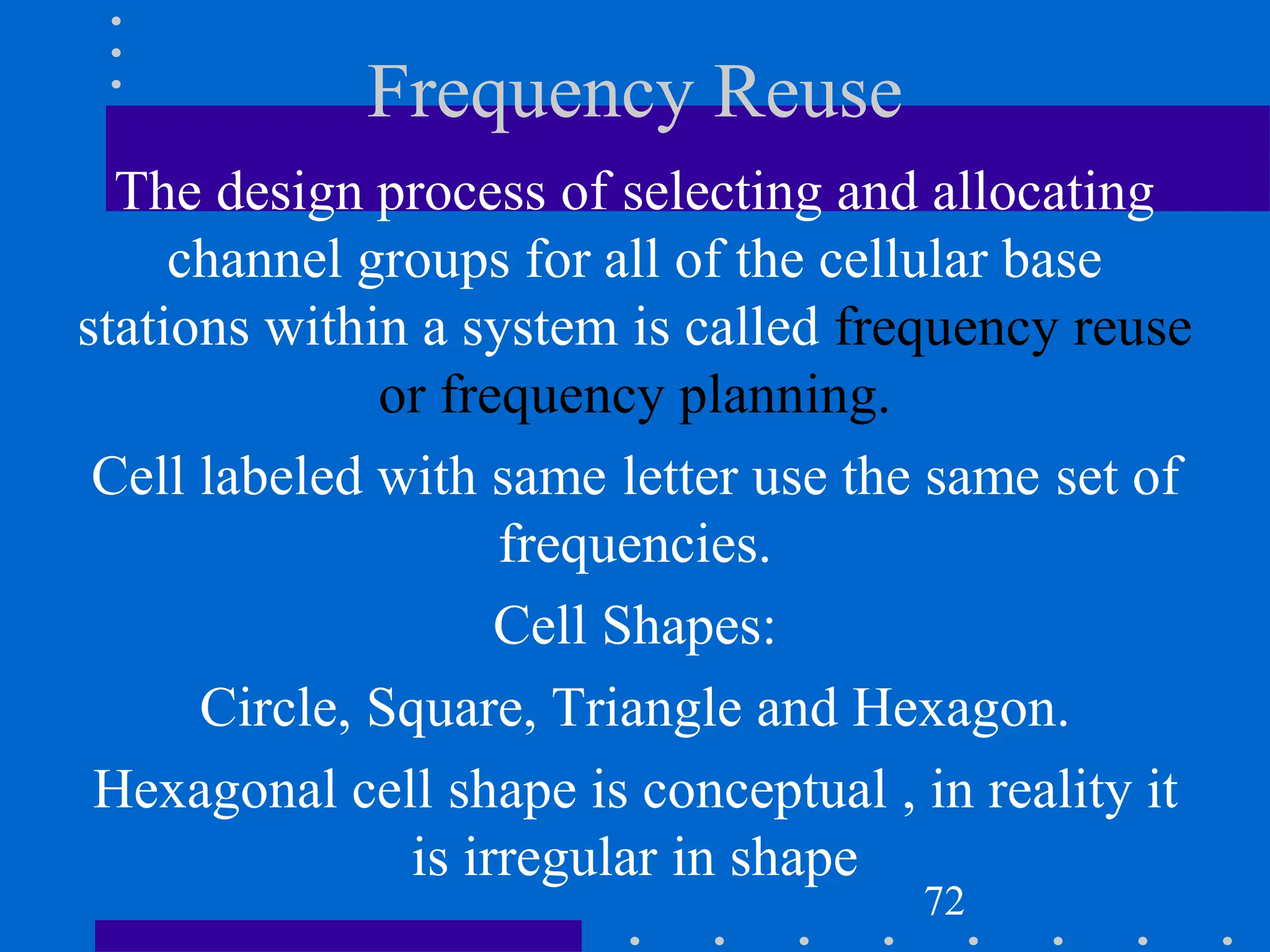 Frequency Reuse
The design process of selecting and allocating
channel groups for all of the cellular base
stations within a system is called frequency reuse
or frequency planning.
Cell labeled with same letter use the same set of
frequencies.
Cell Shapes:
Circle, Square, Triangle and Hexagon.
Hexagonal cell shape is conceptual , in reality it
is irregular in shape
72
 