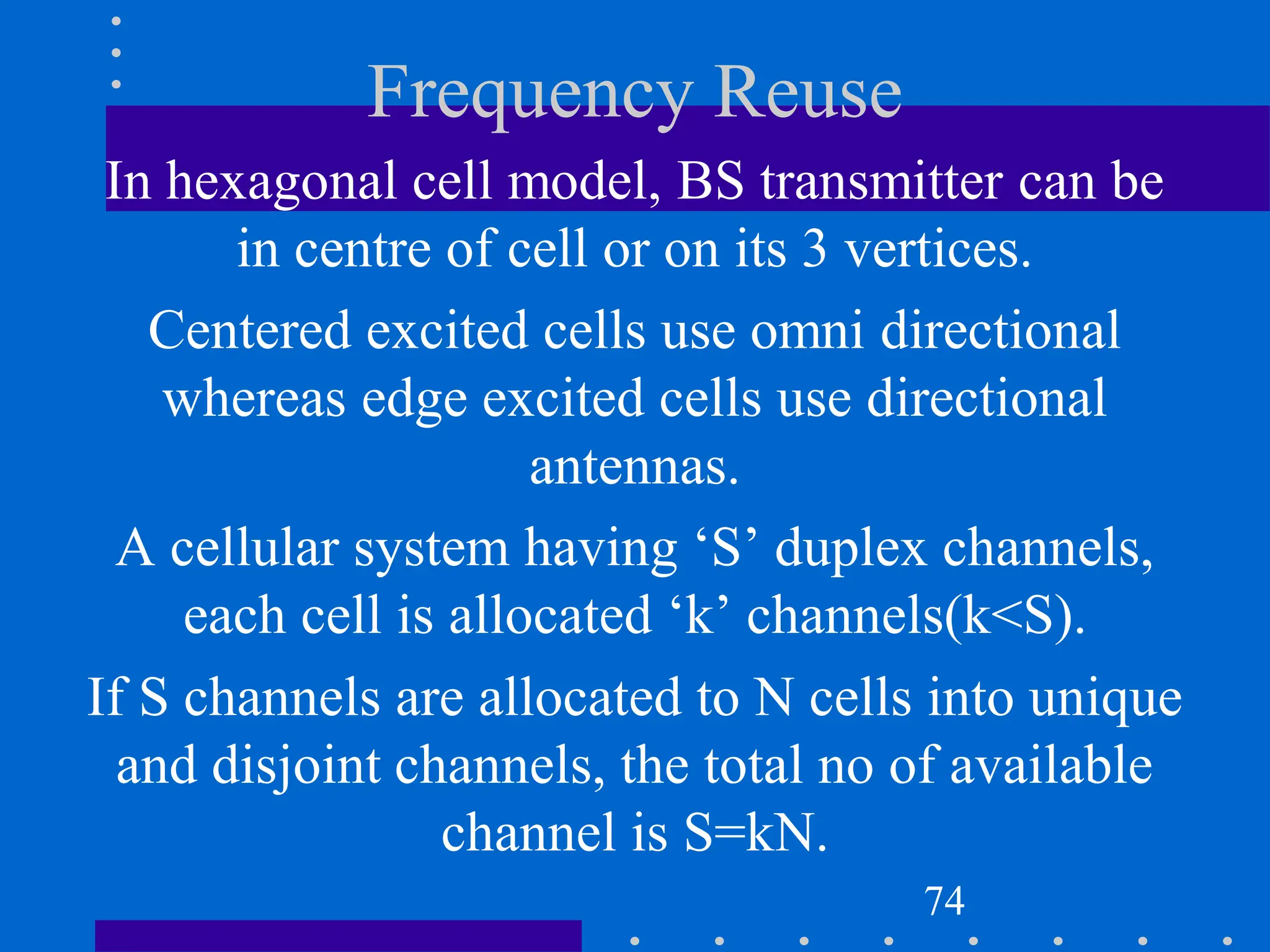 Frequency Reuse
In hexagonal cell model, BS transmitter can be
in centre of cell or on its 3 vertices.
Centered excited cells use omni directional
whereas edge excited cells use directional
antennas.
A cellular system having ‘S’ duplex channels,
each cell is allocated ‘k’ channels(k<S).
If S channels are allocated to N cells into unique
and disjoint channels, the total no of available
channel is S=kN.
74
 