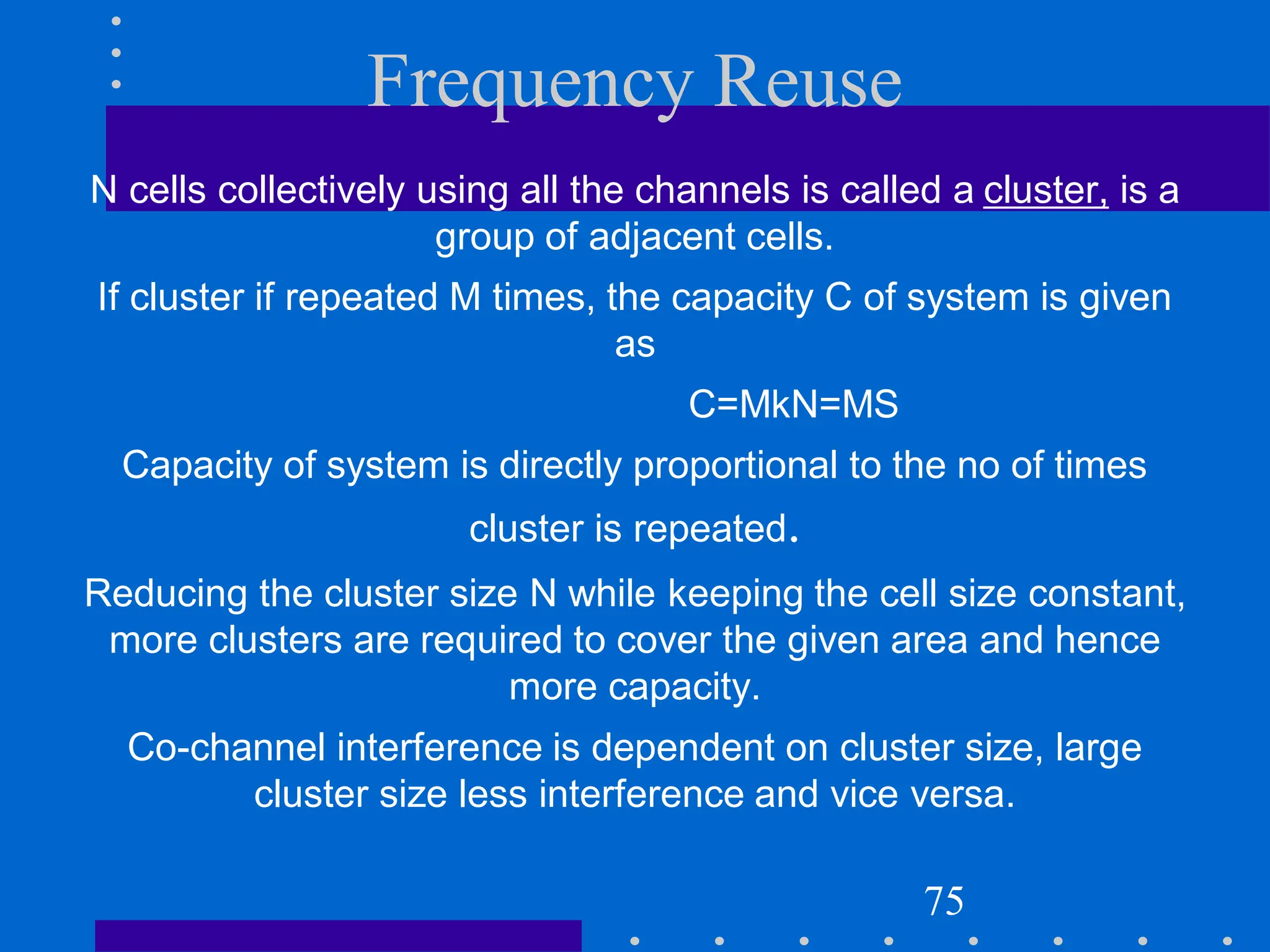 Frequency Reuse
N cells collectively using all the channels is called a cluster, is a
group of adjacent cells.
If cluster if repeated M times, the capacity C of system is given
as
C=MkN=MS
Capacity of system is directly proportional to the no of times
cluster is repeated.
Reducing the cluster size N while keeping the cell size constant,
more clusters are required to cover the given area and hence
more capacity.
Co-channel interference is dependent on cluster size, large
cluster size less interference and vice versa.
75
 