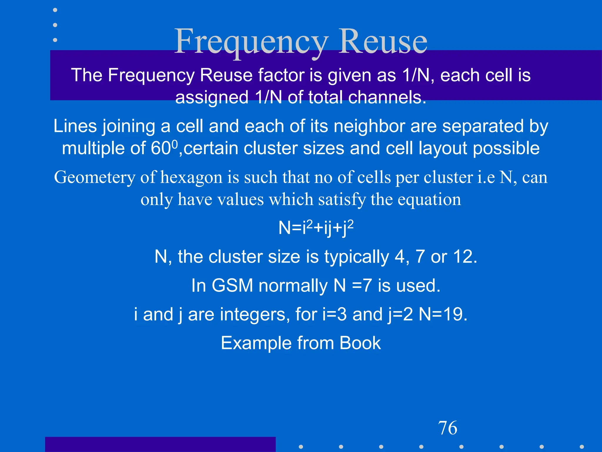 Frequency Reuse
The Frequency Reuse factor is given as 1/N, each cell is
assigned 1/N of total channels.
Lines joining a cell and each of its neighbor are separated by
multiple of 600,certain cluster sizes and cell layout possible
Geometery of hexagon is such that no of cells per cluster i.e N, can
only have values which satisfy the equation
N=i2+ij+j2
N, the cluster size is typically 4, 7 or 12.
In GSM normally N =7 is used.
i and j are integers, for i=3 and j=2 N=19.
Example from Book
76
 