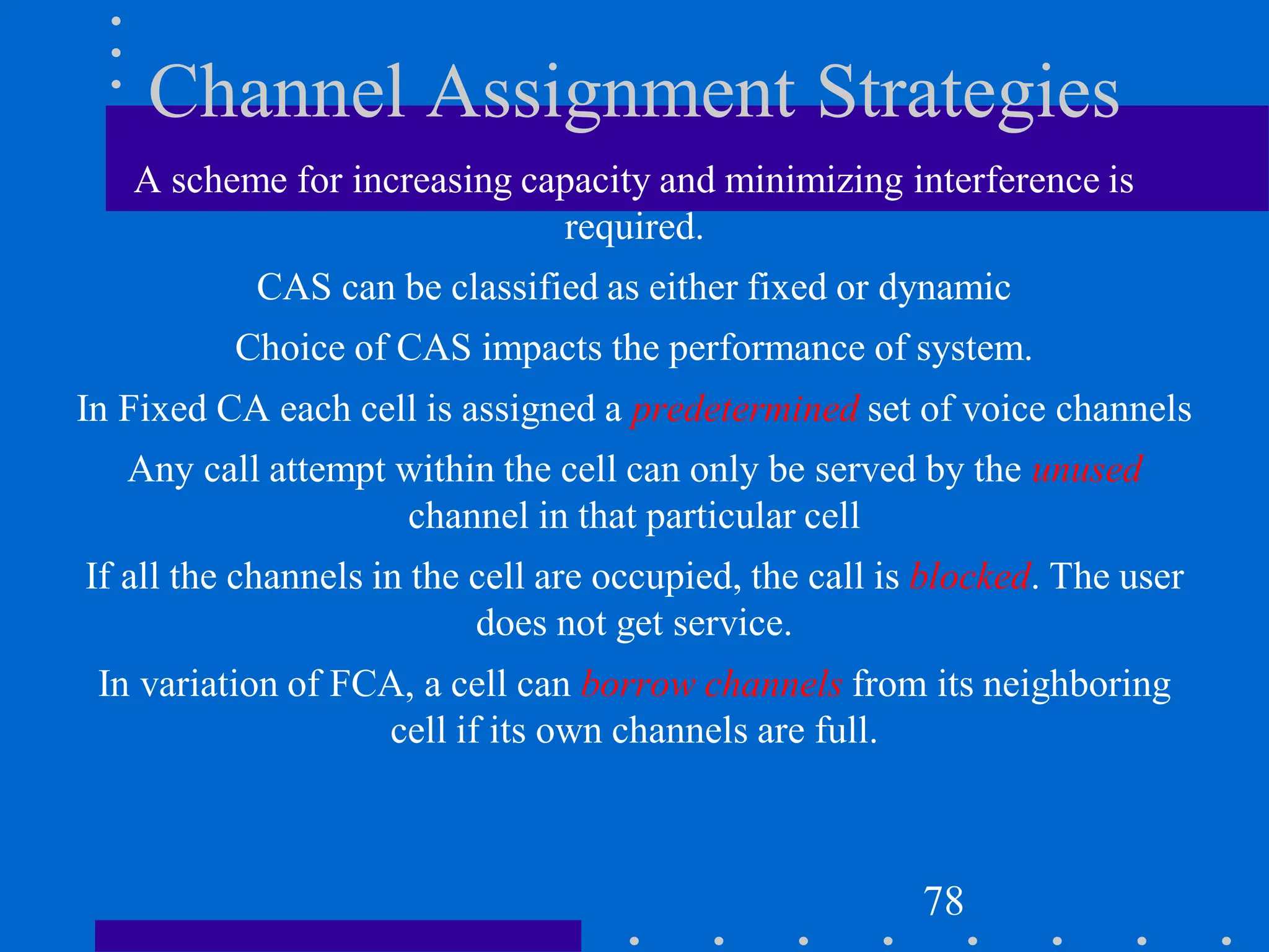 Channel Assignment Strategies
A scheme for increasing capacity and minimizing interference is
required.
CAS can be classified as either fixed or dynamic
Choice of CAS impacts the performance of system.
In Fixed CA each cell is assigned a predetermined set of voice channels
Any call attempt within the cell can only be served by the unused
channel in that particular cell
If all the channels in the cell are occupied, the call is blocked. The user
does not get service.
In variation of FCA, a cell can borrow channels from its neighboring
cell if its own channels are full.
78
 