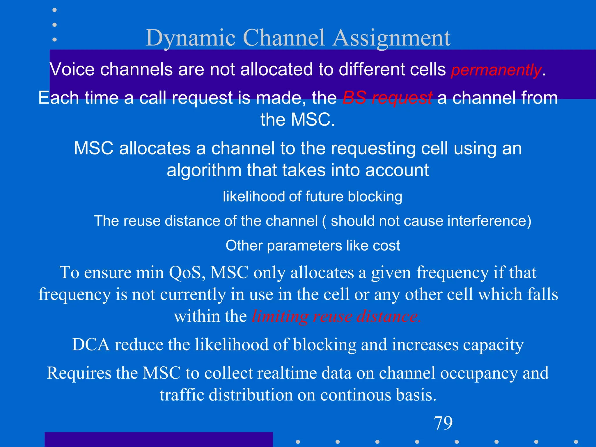Dynamic Channel Assignment
Voice channels are not allocated to different cells permanently.
Each time a call request is made, the BS request a channel from
the MSC.
MSC allocates a channel to the requesting cell using an
algorithm that takes into account
likelihood of future blocking
The reuse distance of the channel ( should not cause interference)
Other parameters like cost
To ensure min QoS, MSC only allocates a given frequency if that
frequency is not currently in use in the cell or any other cell which falls
within the limiting reuse distance.
DCA reduce the likelihood of blocking and increases capacity
Requires the MSC to collect realtime data on channel occupancy and
traffic distribution on continous basis.
79
 