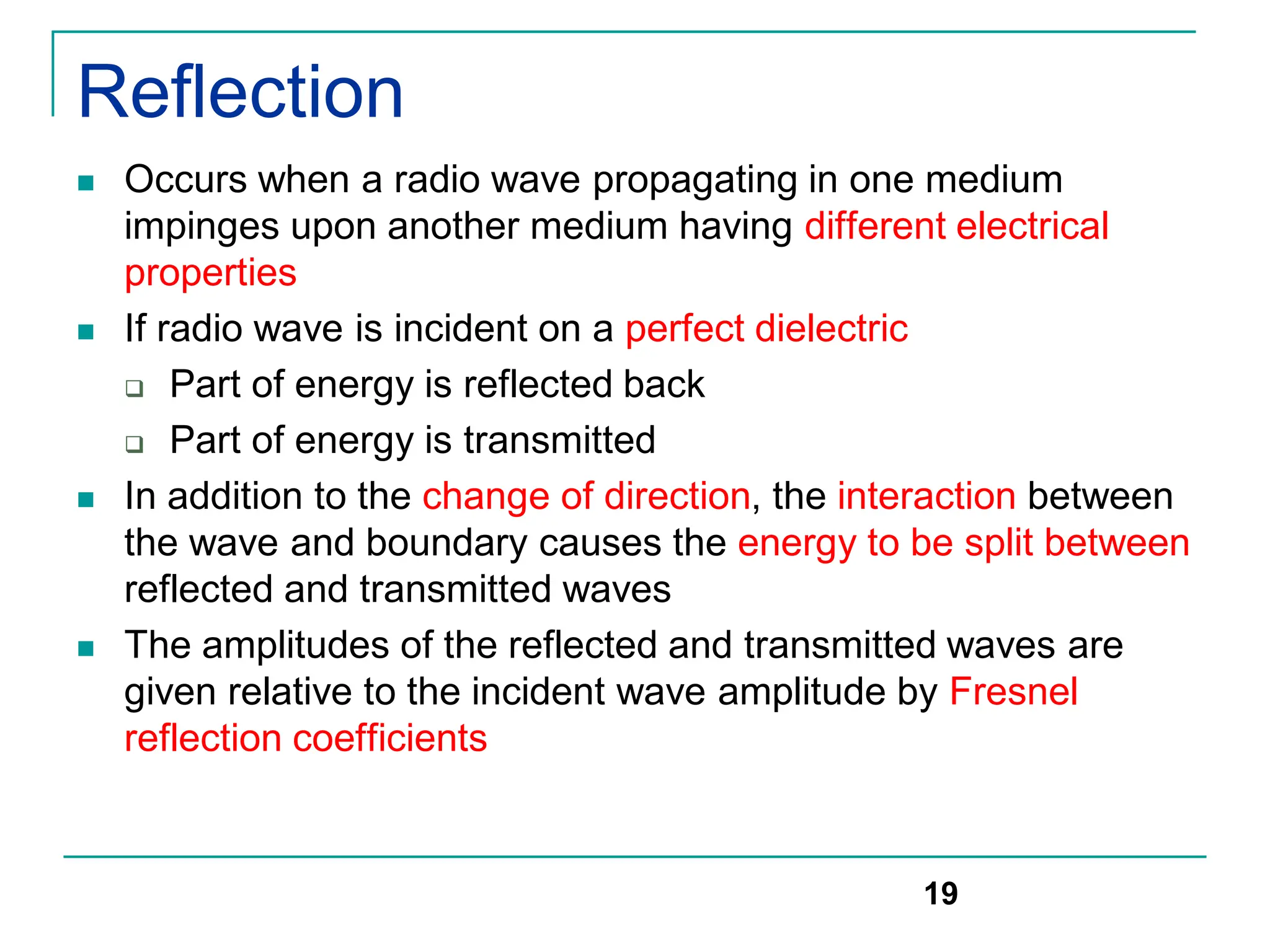 Reflection
 Occurs when a radio wave propagating in one medium
impinges upon another medium having different electrical
properties
 If radio wave is incident on a perfect dielectric
 Part of energy is reflected back
 Part of energy is transmitted
 In addition to the change of direction, the interaction between
the wave and boundary causes the energy to be split between
reflected and transmitted waves
 The amplitudes of the reflected and transmitted waves are
given relative to the incident wave amplitude by Fresnel
reflection coefficients
19
 