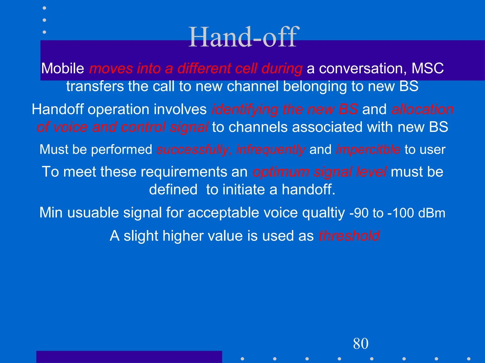 Hand-off
Mobile moves into a different cell during a conversation, MSC
transfers the call to new channel belonging to new BS
Handoff operation involves identifying the new BS and allocation
of voice and control signal to channels associated with new BS
Must be performed successfully, infrequently and impercitble to user
To meet these requirements an optimum signal level must be
defined to initiate a handoff.
Min usuable signal for acceptable voice qualtiy -90 to -100 dBm
A slight higher value is used as threshold
80
 