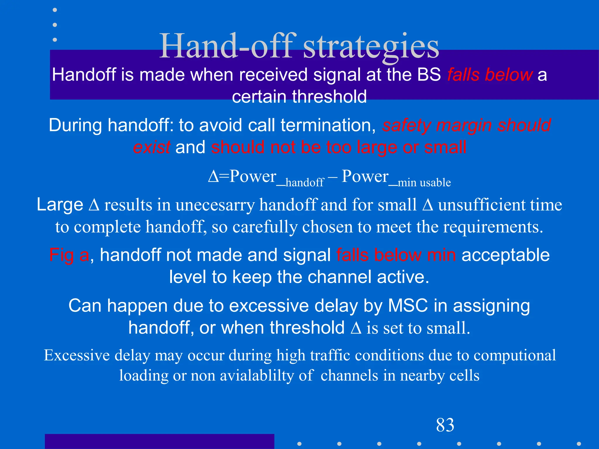 Hand-off strategies
Handoff is made when received signal at the BS falls below a
certain threshold
During handoff: to avoid call termination, safety margin should
exist and should not be too large or small
=Power_handoff – Power_min usable
Large  results in unecesarry handoff and for small  unsufficient time
to complete handoff, so carefully chosen to meet the requirements.
Fig a, handoff not made and signal falls below min acceptable
level to keep the channel active.
Can happen due to excessive delay by MSC in assigning
handoff, or when threshold  is set to small.
Excessive delay may occur during high traffic conditions due to computional
loading or non avialablilty of channels in nearby cells
83
 