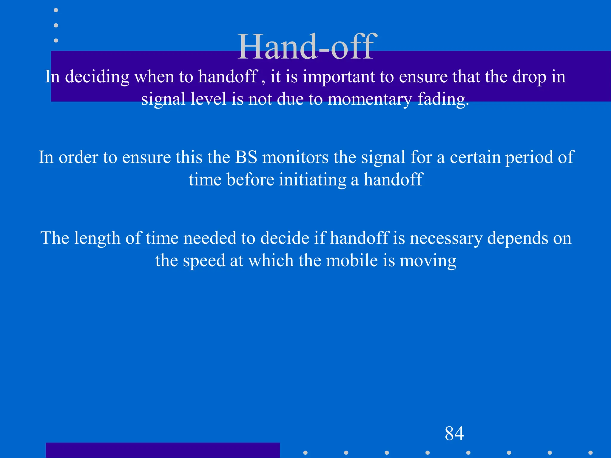 Hand-off
In deciding when to handoff , it is important to ensure that the drop in
signal level is not due to momentary fading.
In order to ensure this the BS monitors the signal for a certain period of
time before initiating a handoff
The length of time needed to decide if handoff is necessary depends on
the speed at which the mobile is moving
84
 