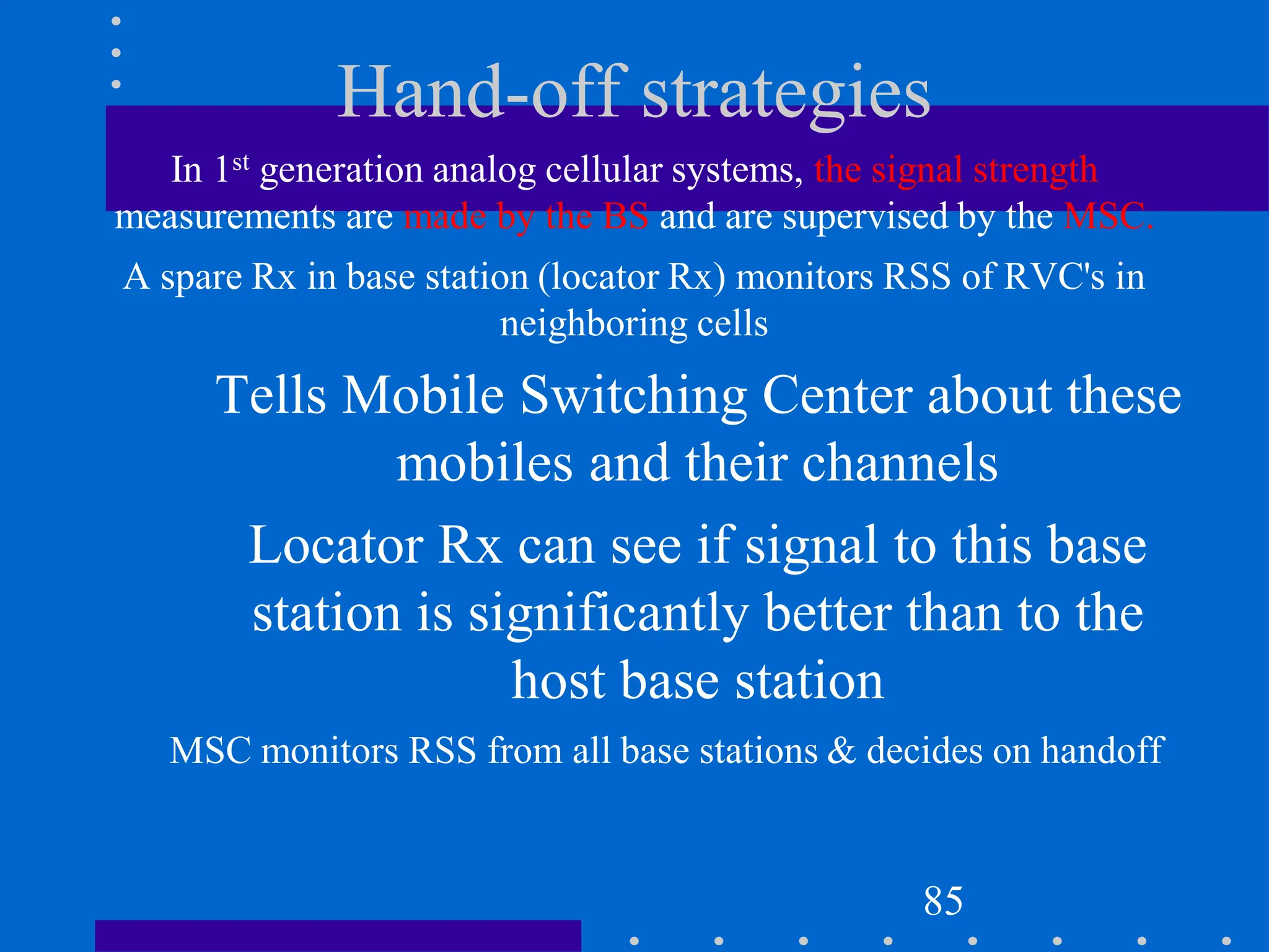Hand-off strategies
In 1st generation analog cellular systems, the signal strength
measurements are made by the BS and are supervised by the MSC.
A spare Rx in base station (locator Rx) monitors RSS of RVC's in
neighboring cells
Tells Mobile Switching Center about these
mobiles and their channels
Locator Rx can see if signal to this base
station is significantly better than to the
host base station
MSC monitors RSS from all base stations & decides on handoff
85
 