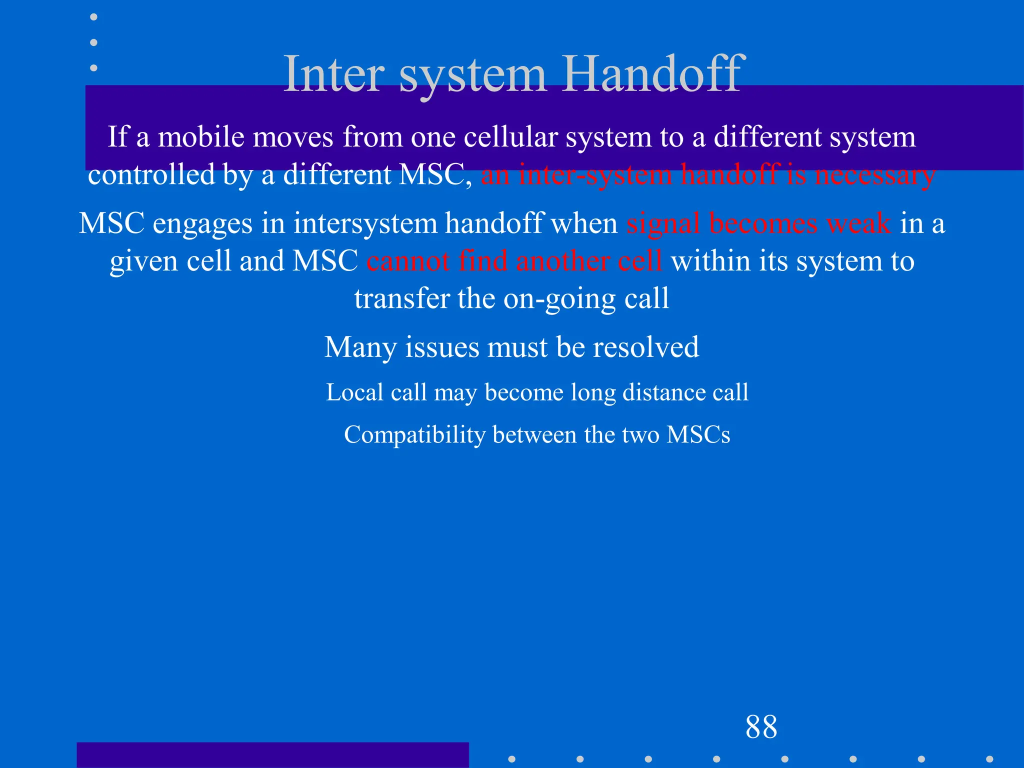 Inter system Handoff
If a mobile moves from one cellular system to a different system
controlled by a different MSC, an inter-system handoff is necessary
MSC engages in intersystem handoff when signal becomes weak in a
given cell and MSC cannot find another cell within its system to
transfer the on-going call
Many issues must be resolved
Local call may become long distance call
Compatibility between the two MSCs
88
 