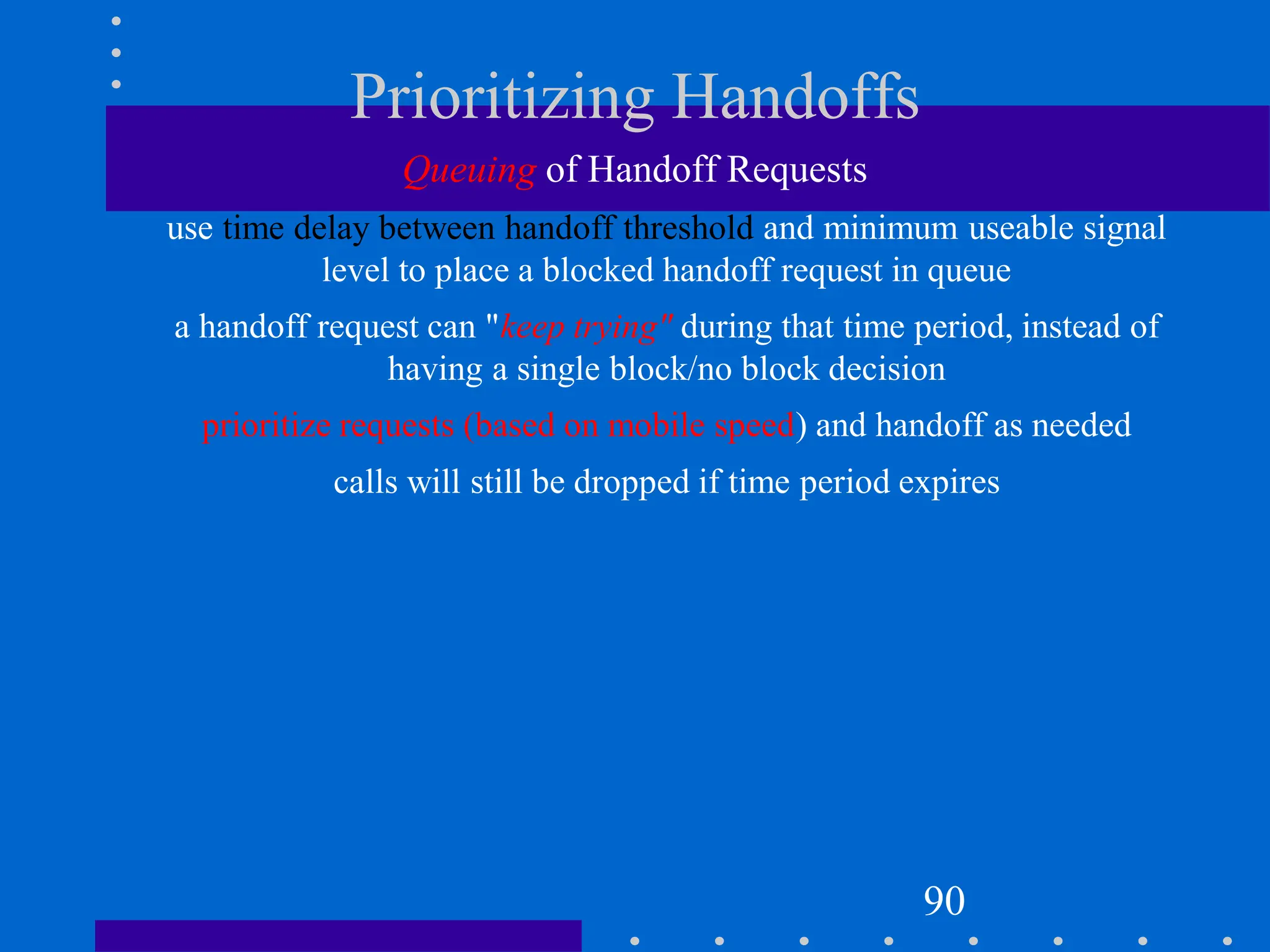 Prioritizing Handoffs
Queuing of Handoff Requests
use time delay between handoff threshold and minimum useable signal
level to place a blocked handoff request in queue
a handoff request can "keep trying" during that time period, instead of
having a single block/no block decision
prioritize requests (based on mobile speed) and handoff as needed
calls will still be dropped if time period expires
90
 