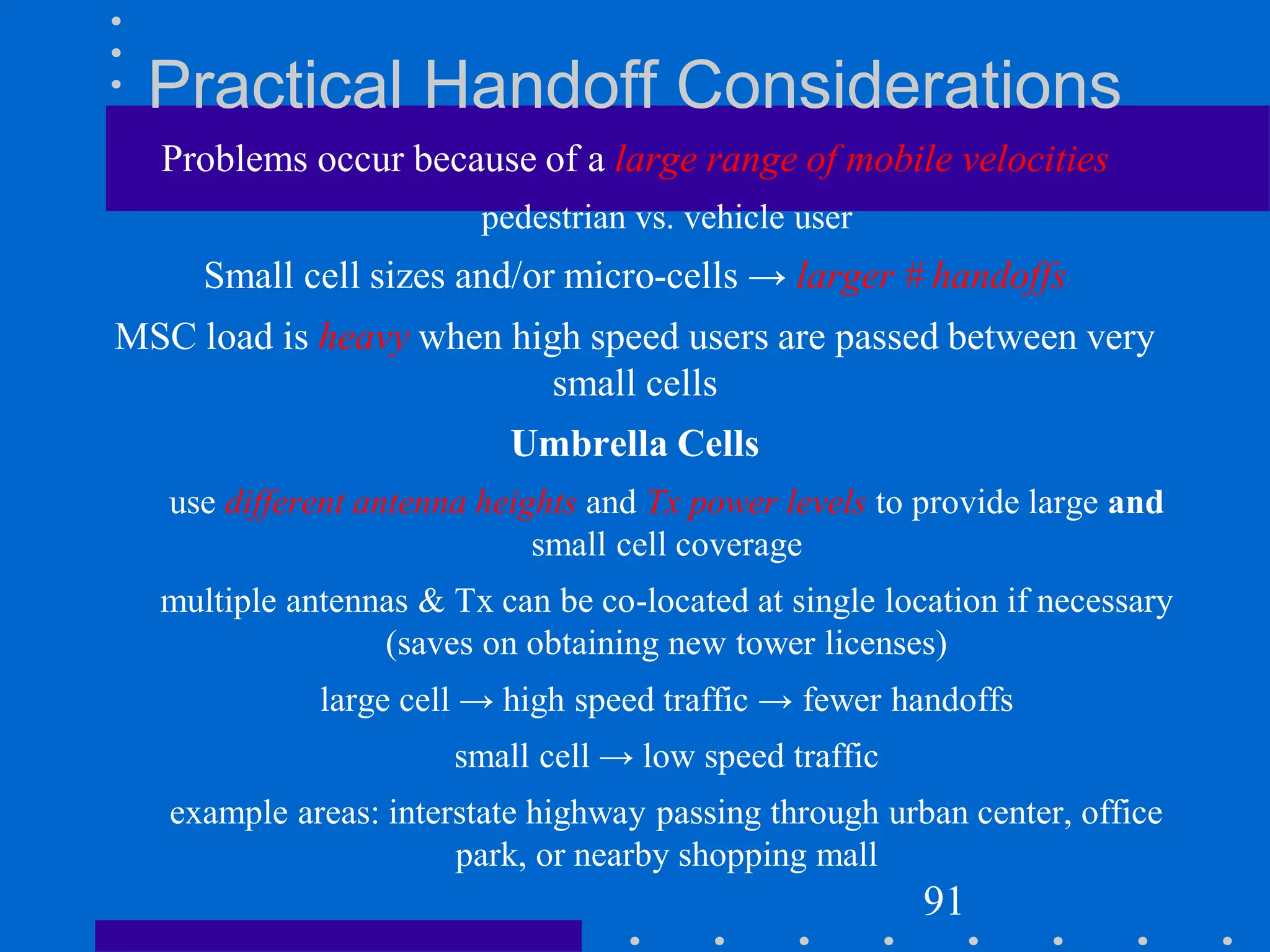 Practical Handoff Considerations
Problems occur because of a large range of mobile velocities
pedestrian vs. vehicle user
Small cell sizes and/or micro-cells → larger # handoffs
MSC load is heavy when high speed users are passed between very
small cells
Umbrella Cells
use different antenna heights and Tx power levels to provide large and
small cell coverage
multiple antennas & Tx can be co-located at single location if necessary
(saves on obtaining new tower licenses)
large cell → high speed traffic → fewer handoffs
small cell → low speed traffic
example areas: interstate highway passing through urban center, office
park, or nearby shopping mall
91
 