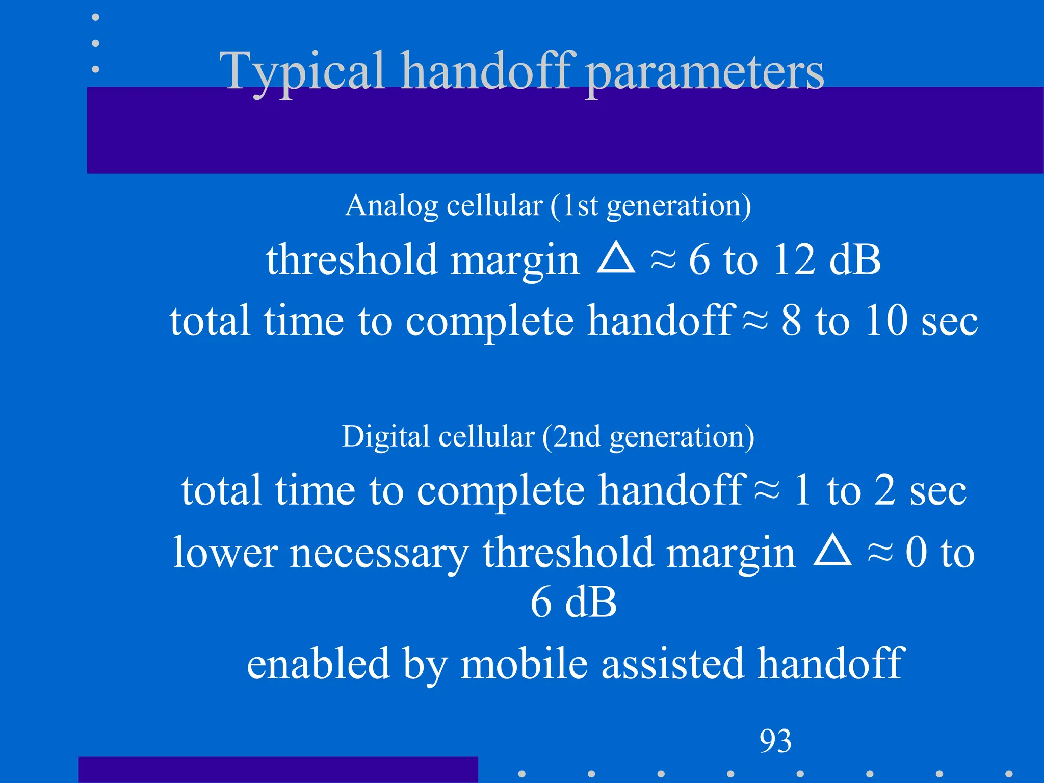 Typical handoff parameters
Analog cellular (1st generation)
threshold margin △ ≈ 6 to 12 dB
total time to complete handoff ≈ 8 to 10 sec
Digital cellular (2nd generation)
total time to complete handoff ≈ 1 to 2 sec
lower necessary threshold margin △ ≈ 0 to
6 dB
enabled by mobile assisted handoff
93
 