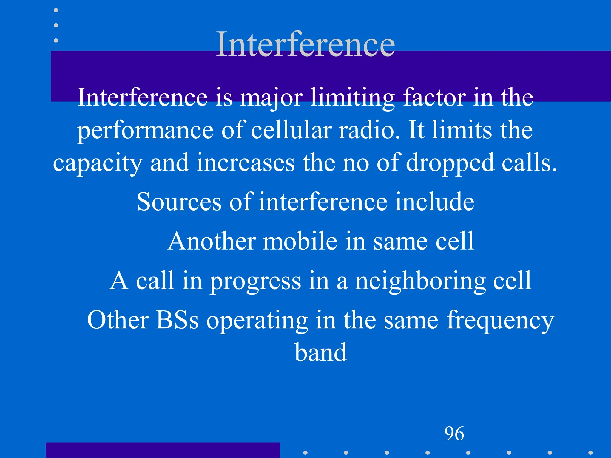 Interference
Interference is major limiting factor in the
performance of cellular radio. It limits the
capacity and increases the no of dropped calls.
Sources of interference include
Another mobile in same cell
A call in progress in a neighboring cell
Other BSs operating in the same frequency
band
96
 