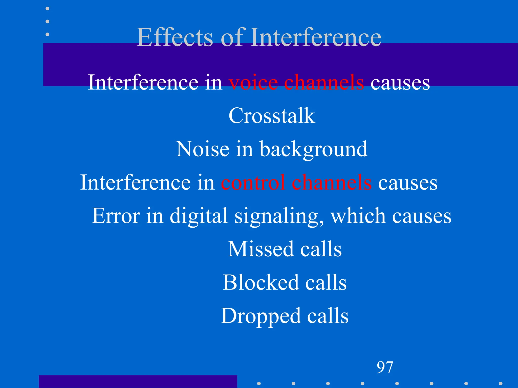 Effects of Interference
Interference in voice channels causes
Crosstalk
Noise in background
Interference in control channels causes
Error in digital signaling, which causes
Missed calls
Blocked calls
Dropped calls
97
 