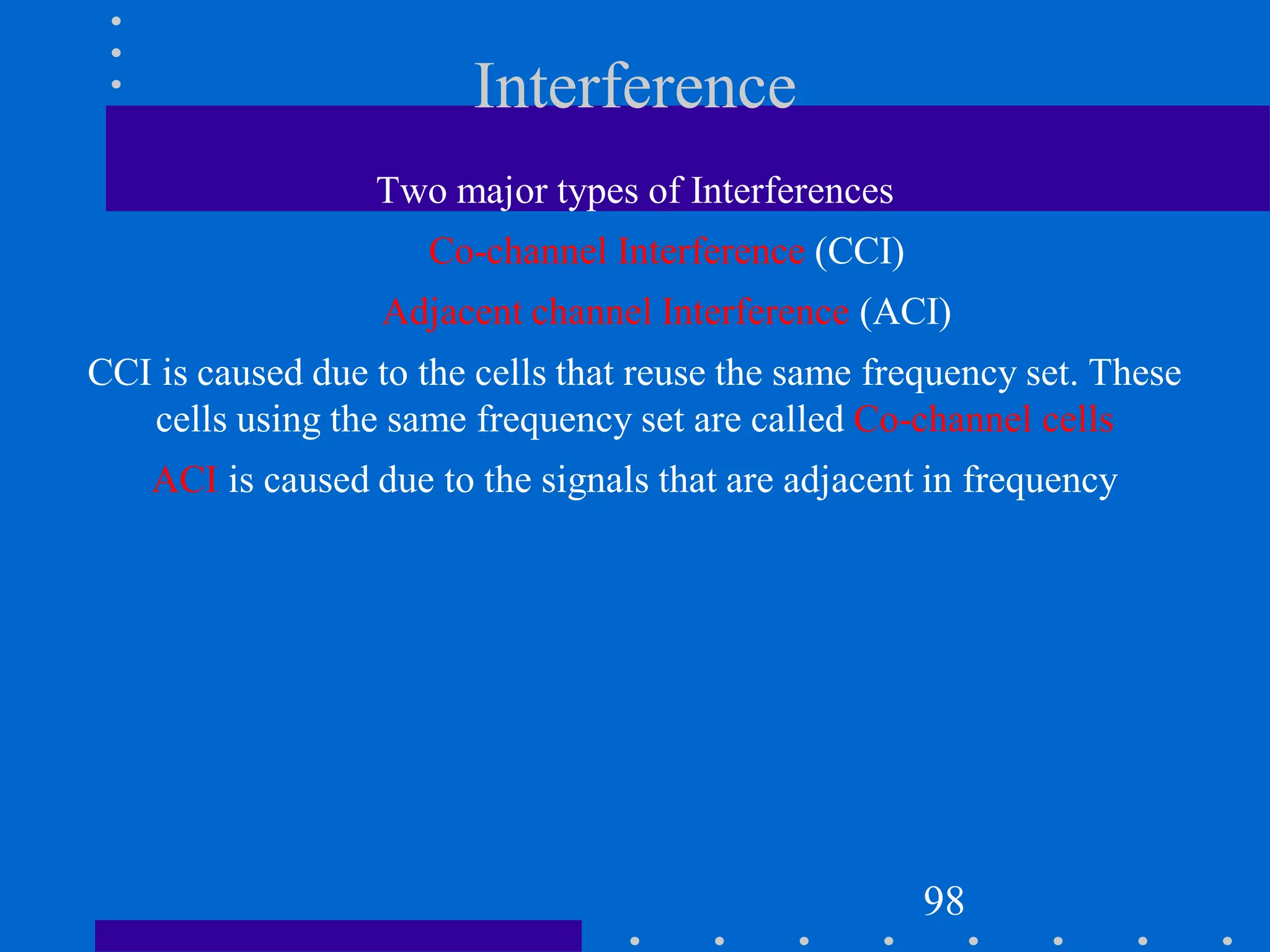 Interference
Two major types of Interferences
Co-channel Interference (CCI)
Adjacent channel Interference (ACI)
CCI is caused due to the cells that reuse the same frequency set. These
cells using the same frequency set are called Co-channel cells
ACI is caused due to the signals that are adjacent in frequency
98
 