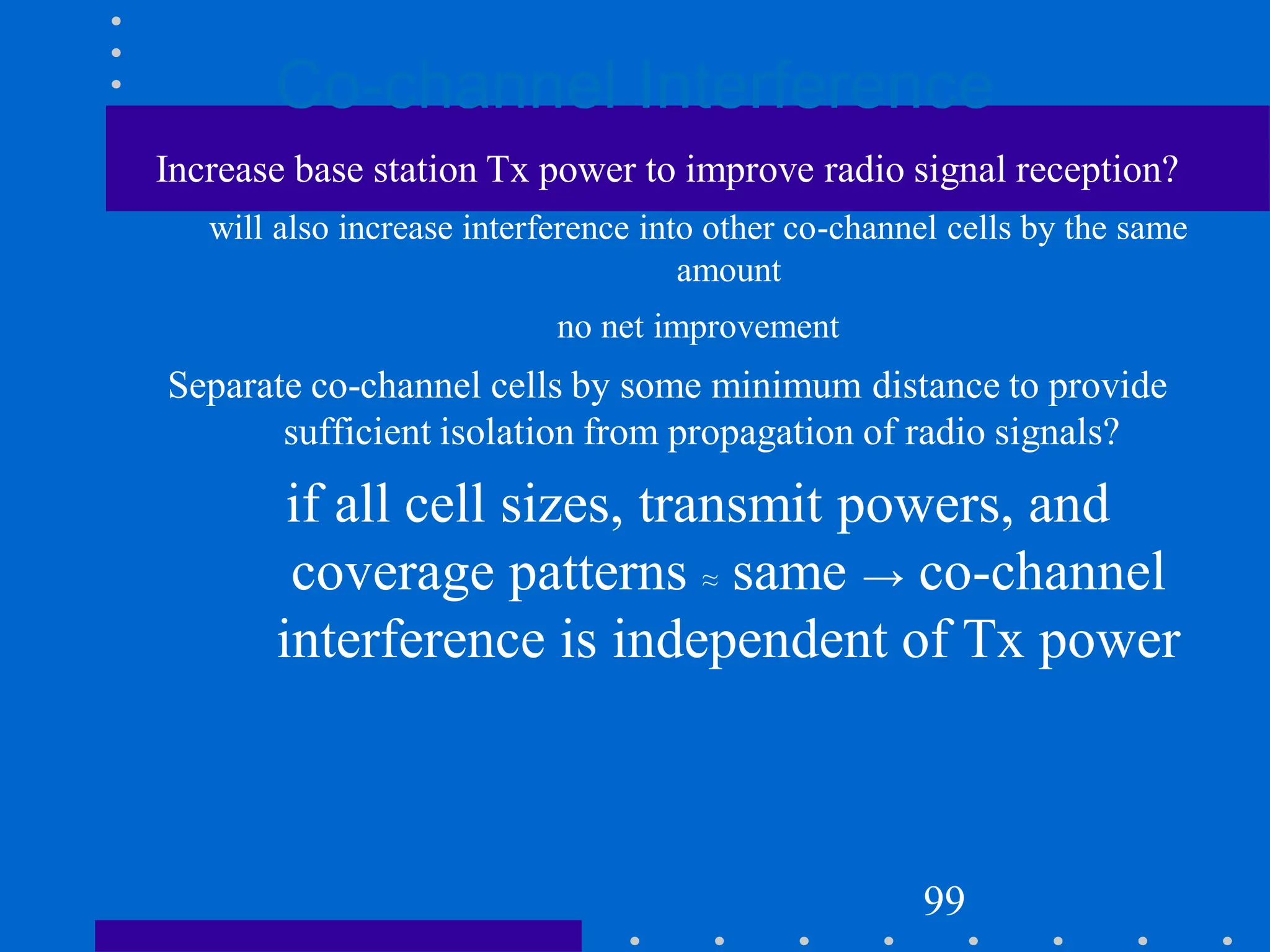 Co-channel Interference
Increase base station Tx power to improve radio signal reception?
will also increase interference into other co-channel cells by the same
amount
no net improvement
Separate co-channel cells by some minimum distance to provide
sufficient isolation from propagation of radio signals?
if all cell sizes, transmit powers, and
coverage patterns ≈ same → co-channel
interference is independent of Tx power
99
 