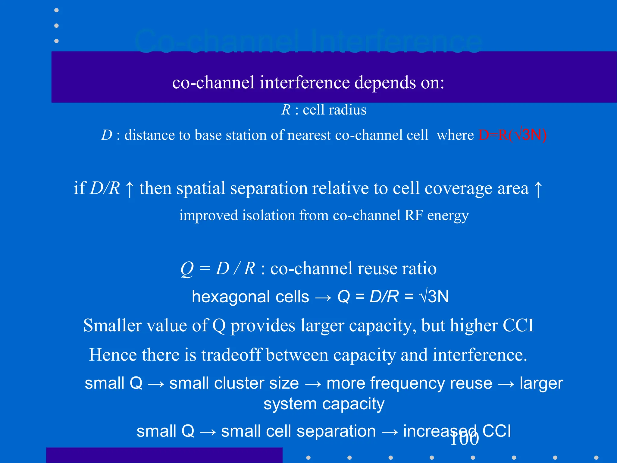 Co-channel Interference
co-channel interference depends on:
R : cell radius
D : distance to base station of nearest co-channel cell where D=R(√3N)
if D/R ↑ then spatial separation relative to cell coverage area ↑
improved isolation from co-channel RF energy
Q = D / R : co-channel reuse ratio
hexagonal cells → Q = D/R = √3N
Smaller value of Q provides larger capacity, but higher CCI
Hence there is tradeoff between capacity and interference.
small Q → small cluster size → more frequency reuse → larger
system capacity
small Q → small cell separation → increased CCI
100
 