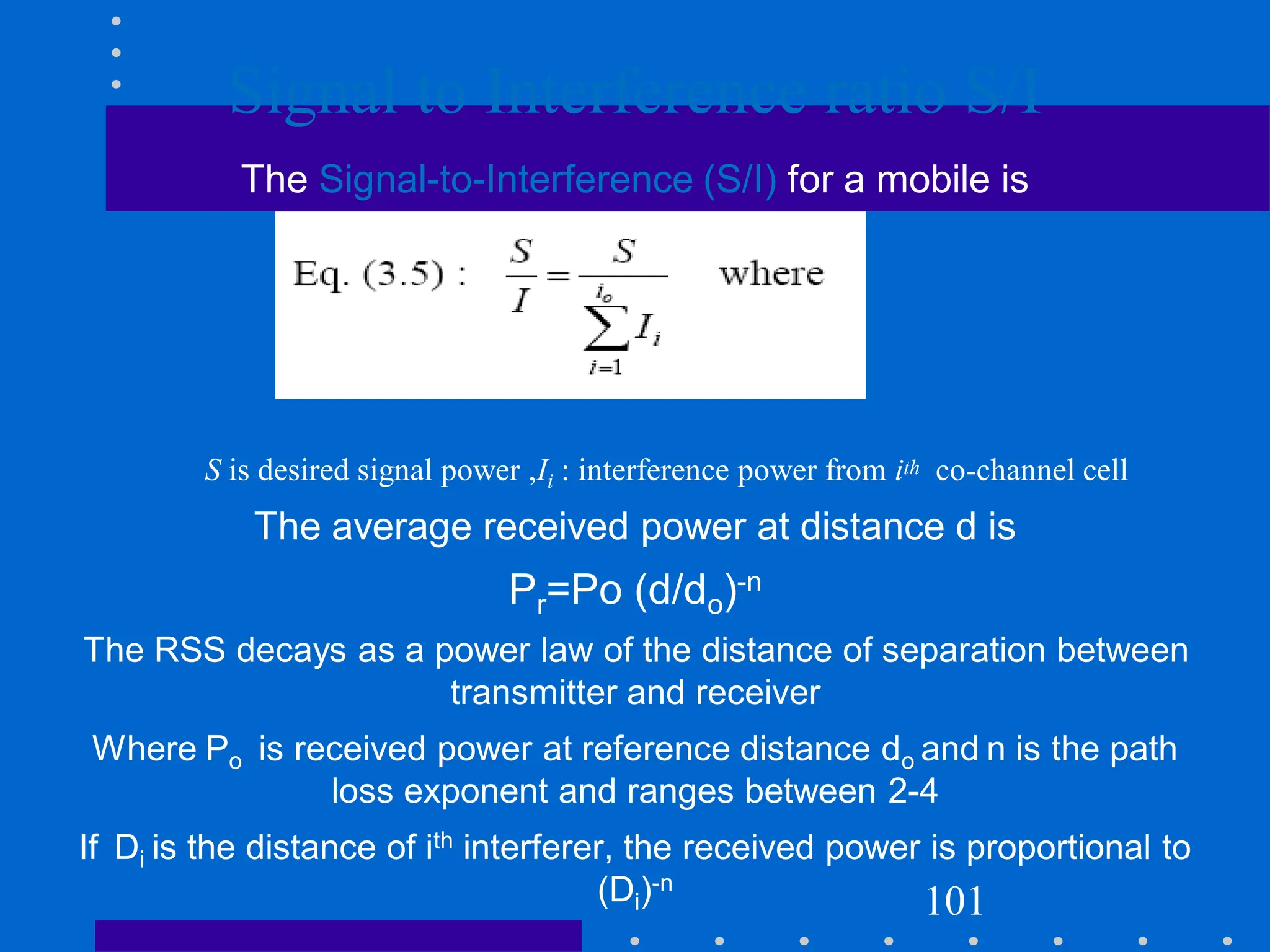 Signal to Interference ratio S/I
The Signal-to-Interference (S/I) for a mobile is
S is desired signal power ,Ii : interference power from ith co-channel cell
The average received power at distance d is
Pr=Po (d/do)-n
The RSS decays as a power law of the distance of separation between
transmitter and receiver
Where Po is received power at reference distance do and n is the path
loss exponent and ranges between 2-4
If Di is the distance of ith interferer, the received power is proportional to
(Di)-n
101
 