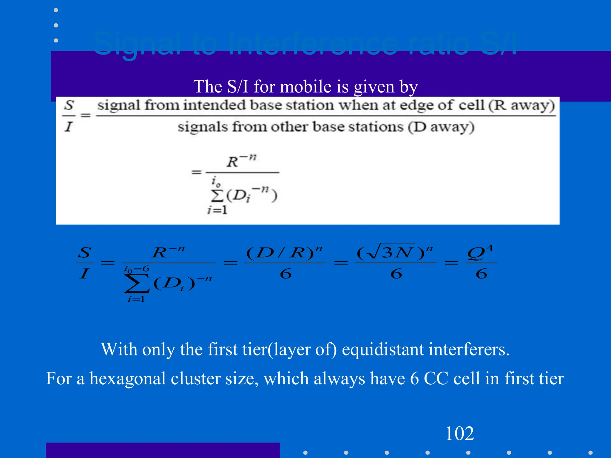 Signal to Interference ratio S/I
The S/I for mobile is given by
With only the first tier(layer of) equidistant interferers.
For a hexagonal cluster size, which always have 6 CC cell in first tier
102
6
6
)
3
(
6
)
/
(
)
(
4
6
1
0
Q
N
R
D
D
R
I
S n
n
i
i
n
i
n









 