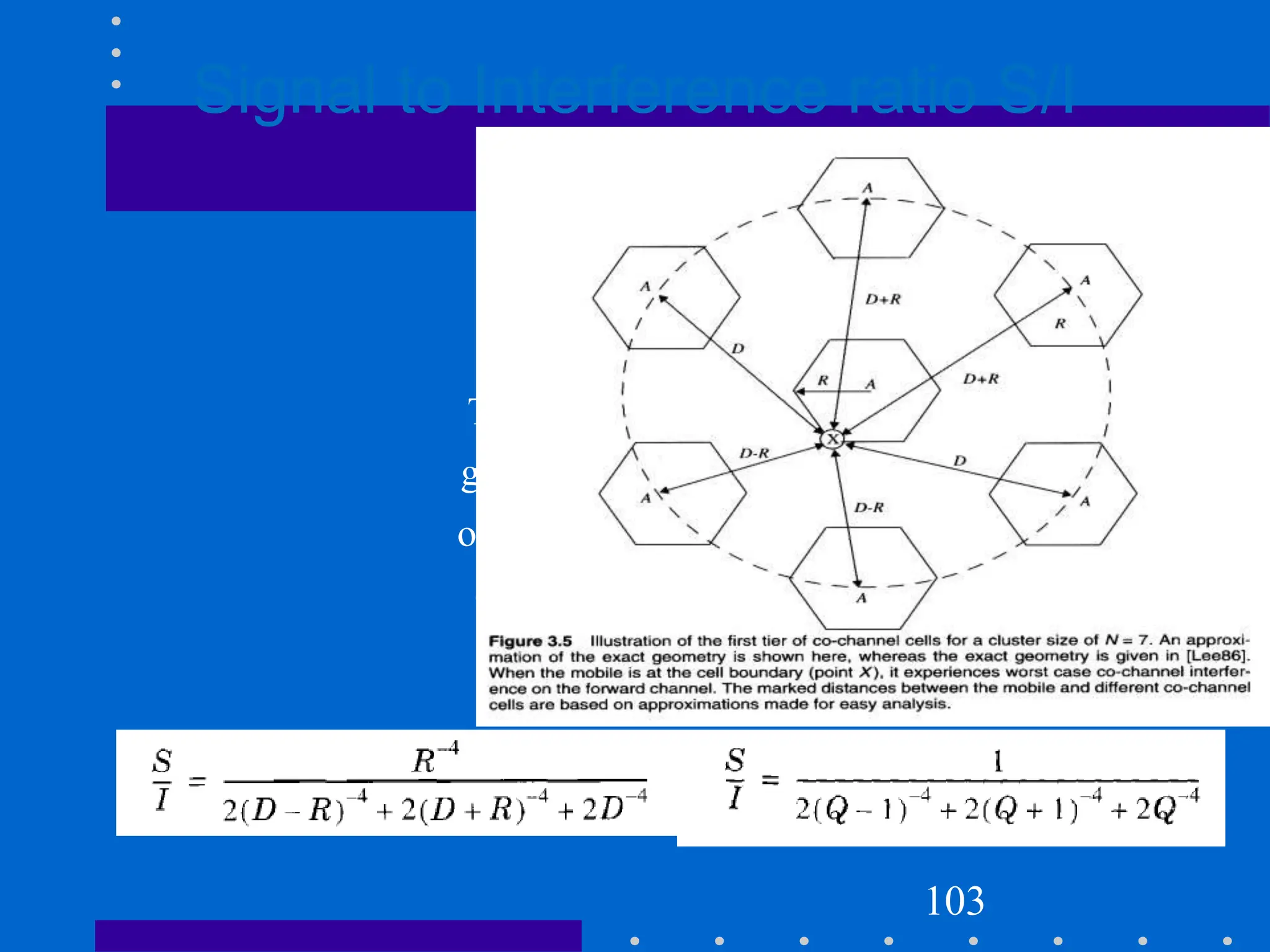 Signal to Interference ratio S/I
The MS is at cell
boundary
The aproximate S/I is
given by, both in terms
of R and D, along with
channel reuse ratio Q
103
 