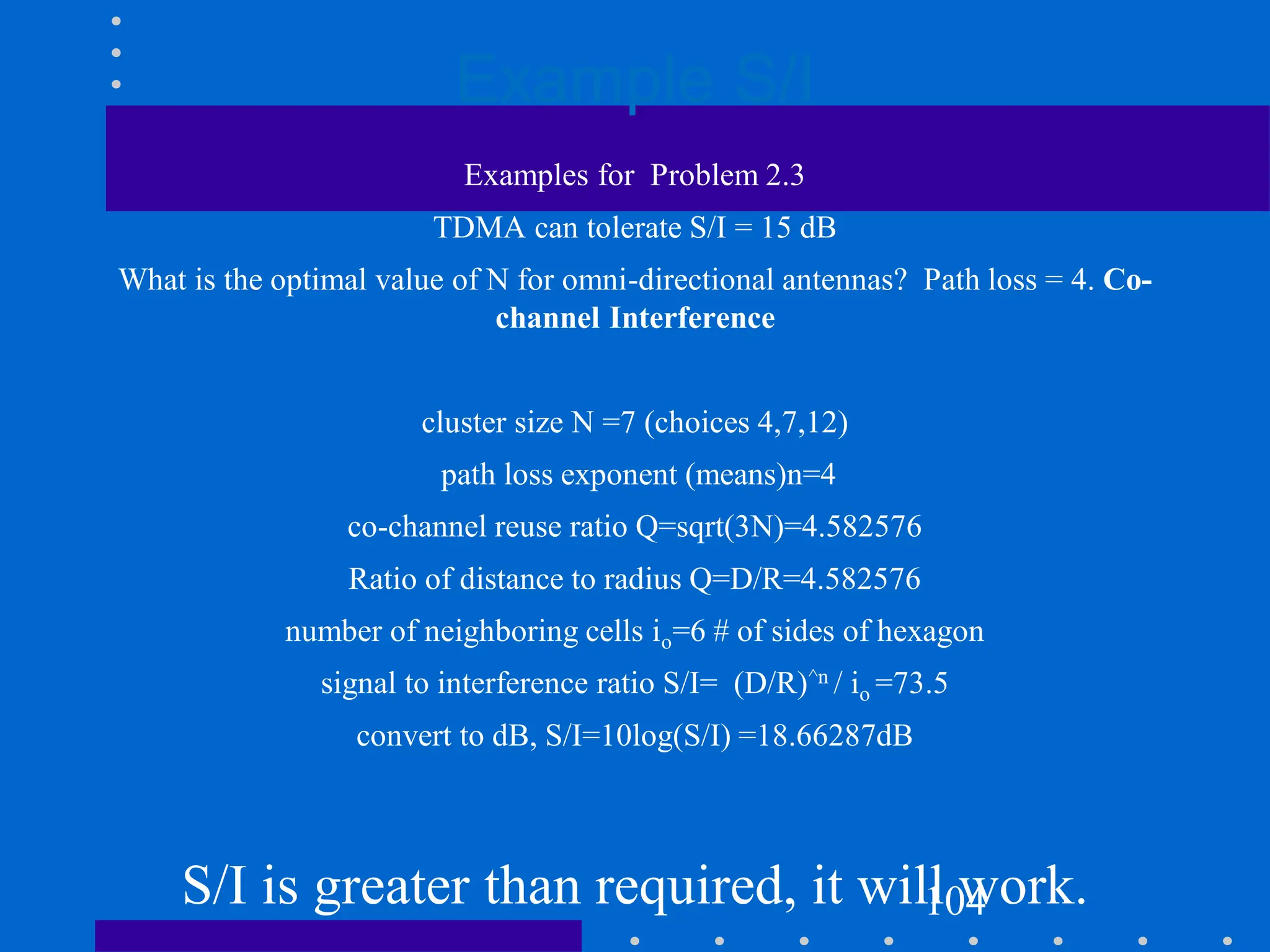 Example S/I
104
Examples for Problem 2.3
TDMA can tolerate S/I = 15 dB
What is the optimal value of N for omni-directional antennas? Path loss = 4. Co-
channel Interference
cluster size N =7 (choices 4,7,12)
path loss exponent (means)n=4
co-channel reuse ratio Q=sqrt(3N)=4.582576
Ratio of distance to radius Q=D/R=4.582576
number of neighboring cells io=6 # of sides of hexagon
signal to interference ratio S/I= (D/R)^n / io =73.5
convert to dB, S/I=10log(S/I) =18.66287dB
S/I is greater than required, it will work.
 
