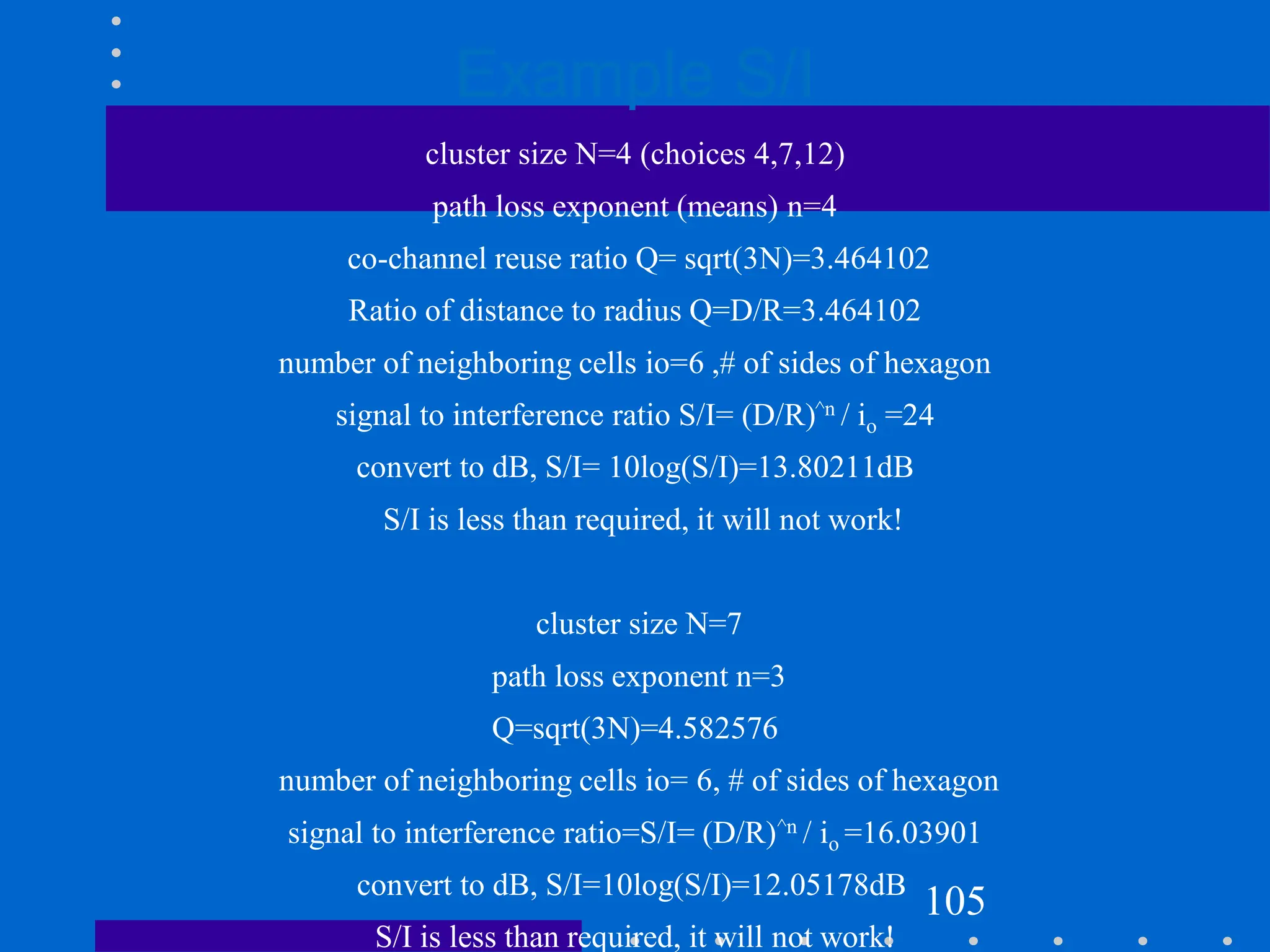 Example S/I
cluster size N=4 (choices 4,7,12)
path loss exponent (means) n=4
co-channel reuse ratio Q= sqrt(3N)=3.464102
Ratio of distance to radius Q=D/R=3.464102
number of neighboring cells io=6 ,# of sides of hexagon
signal to interference ratio S/I= (D/R)^n / io =24
convert to dB, S/I= 10log(S/I)=13.80211dB
S/I is less than required, it will not work!
cluster size N=7
path loss exponent n=3
Q=sqrt(3N)=4.582576
number of neighboring cells io= 6, # of sides of hexagon
signal to interference ratio=S/I= (D/R)^n / io =16.03901
convert to dB, S/I=10log(S/I)=12.05178dB
S/I is less than required, it will not work!
105
 