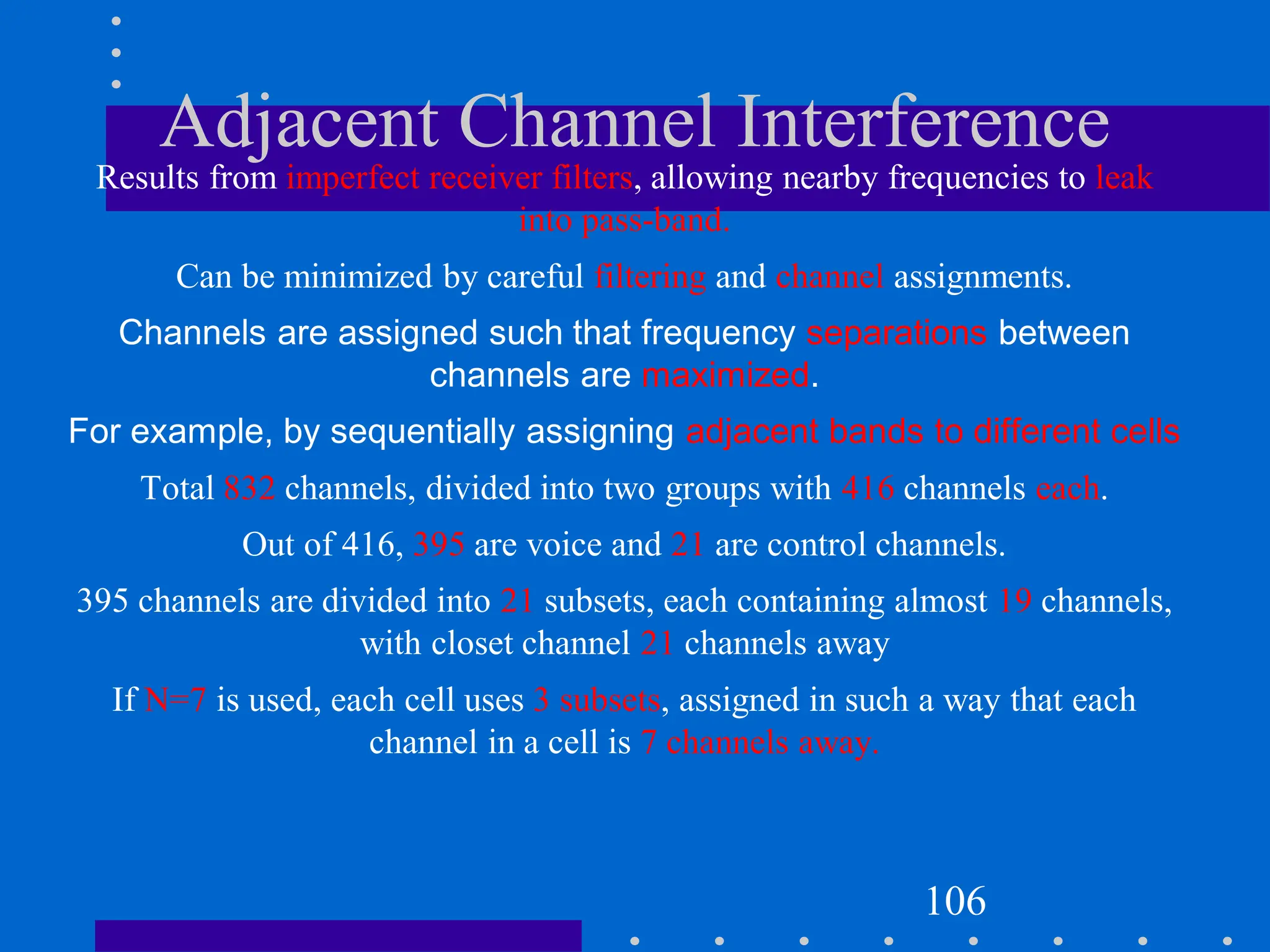 Adjacent Channel Interference
Results from imperfect receiver filters, allowing nearby frequencies to leak
into pass-band.
Can be minimized by careful filtering and channel assignments.
Channels are assigned such that frequency separations between
channels are maximized.
For example, by sequentially assigning adjacent bands to different cells
Total 832 channels, divided into two groups with 416 channels each.
Out of 416, 395 are voice and 21 are control channels.
395 channels are divided into 21 subsets, each containing almost 19 channels,
with closet channel 21 channels away
If N=7 is used, each cell uses 3 subsets, assigned in such a way that each
channel in a cell is 7 channels away.
106
 