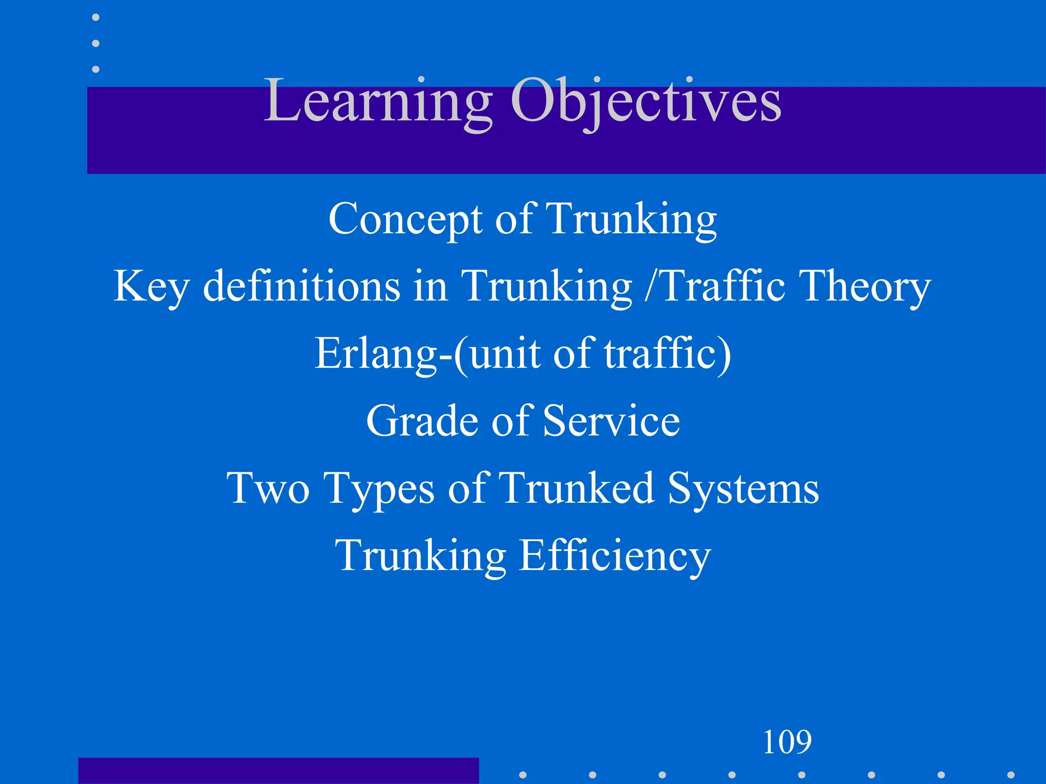 Learning Objectives
Concept of Trunking
Key definitions in Trunking /Traffic Theory
Erlang-(unit of traffic)
Grade of Service
Two Types of Trunked Systems
Trunking Efficiency
109
 