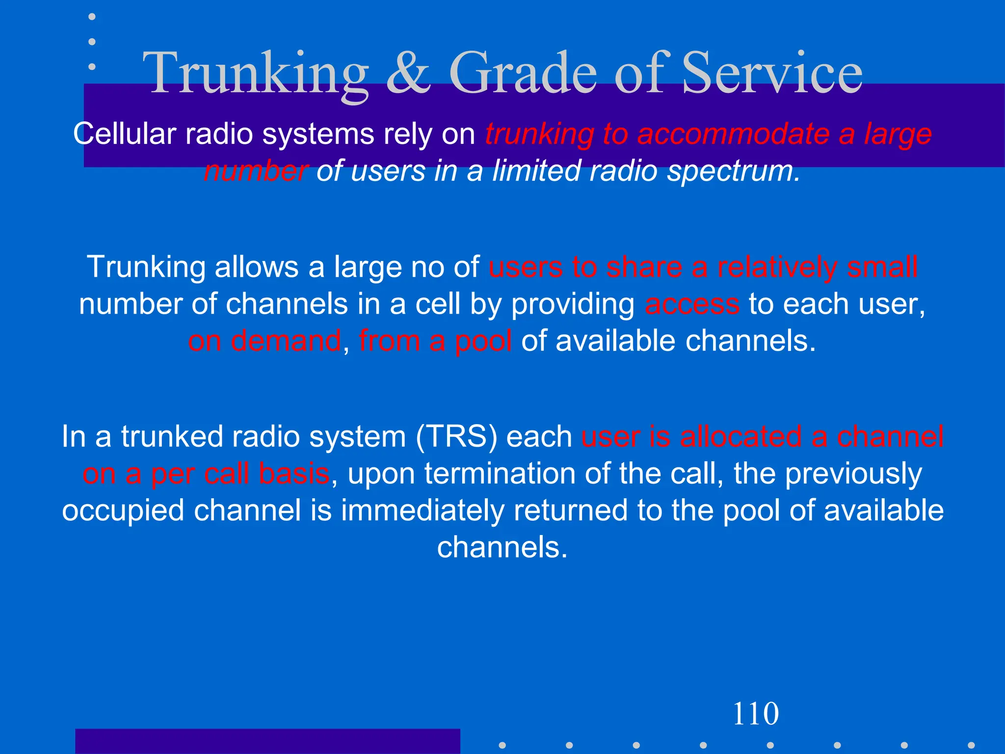 Trunking & Grade of Service
Cellular radio systems rely on trunking to accommodate a large
number of users in a limited radio spectrum.
Trunking allows a large no of users to share a relatively small
number of channels in a cell by providing access to each user,
on demand, from a pool of available channels.
In a trunked radio system (TRS) each user is allocated a channel
on a per call basis, upon termination of the call, the previously
occupied channel is immediately returned to the pool of available
channels.
110
 
